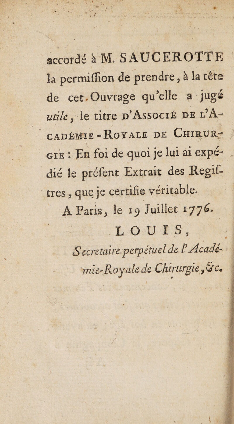 accordé à M. SAUCEROTTE la perraiffion de prendre, à la tête de cet ^Ouvrage quelle a jugé utile ) le titre d*Associé de l’A¬ cadémie «Royale de Chirxjr*® gie ; En foi de quoi je lui ai expé¬ dié le préfent Extrait des Régit- très y que je certifie véritable. À Paris, le 19 Juillet 177^* LOUIS, Secrétaire perpétuel de V Acadé¬ mie-Royale de Chirurgie, ; * \