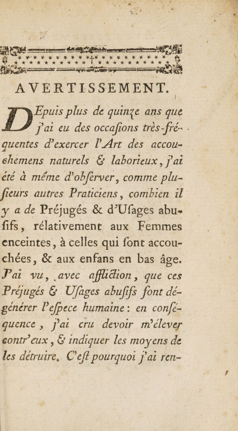 « ********* *.j.* ********* ■*rT” AVERTISSEMENT. I Epuis plus de quinze ans que j'ai eu des occajions très-fré¬ quentes d’exercer VArt des accou- JL ehemens naturels & laborieux fai été à meme d'obferver, comme plu- fleurs autres Praticiens, combien il y a de Préjugés & cFUfages abu- fifs, rélativement aux Femmes enceintes, à celles qui font accou¬ chées, & aux enfans en bas âge. J’ai vu, avec ajflidion, que ces Préjugés & UJages abufifs font dé¬ générer Fejpece humaine : en confié- qucnce , j'ai cru devoir m’élever contr’eux, & indiquer les moyens de les détruire* Ce fi pourquoi j'ai ren-