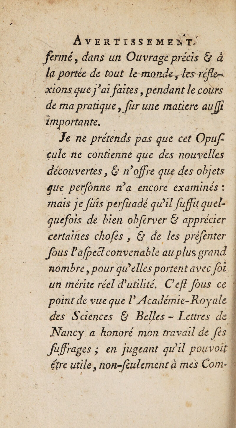 ÂVERTISSEME 'N T J fermé, dans un Ouvrage précis & à la portée de tout le monde y les réfic-* xions que fai faites, pendant le cours de ma pratique, fur une matière aufî importante. Je ne prétends pas que cet Opuf çule ne contienne que des nouvelles découvertes y & n’offre que des objets qu-ç, perjonne n*a encore examinés : mais je fuis perfiaâé qu'il fufft quel¬ quefois de bien obferver & apprécier certaines chofes y & de les préfenter fous V afpecl convenable au plus grand nombre,pour qu'elles portent avec foi un mérite réel d'utilité. Ceft fous ce point de vue que V Académie-R oy a le des Sciences & Belles - Lettres de Nancy a honoré mon travail de fis fuffrages y en jugeant qu il pouvoit être utile y non-feulement à mes Com*