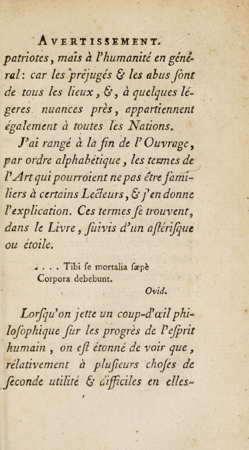 patriotes, mais à Vhumanité en gene¬ ral: car les préjugés & les ah us font de tous les lieux, à quelques lé- ^ • gérés nuances près y appartiennent également à toutes les Nations. J’ai rangé à la fin de V Ouvrage, par ordre alphabétique les termes de V Art qui pourr oient ne pas être fami¬ liers à certains Lecteursy & fen donne Vexplication. Ces termes fe trouvent, dans le Livre y fuivis d’un aflérifque ou étoile. .... Tibi fe mortalia fæpè Corpora debebunt. Ovii. Lorfffon jette un coup-d’œilphi- lofophique fur les progrès de Vejprit humain y on ef étonné de voir que , rélativement à plufeurs chojes de fécondé utilité & difficiles en elles~