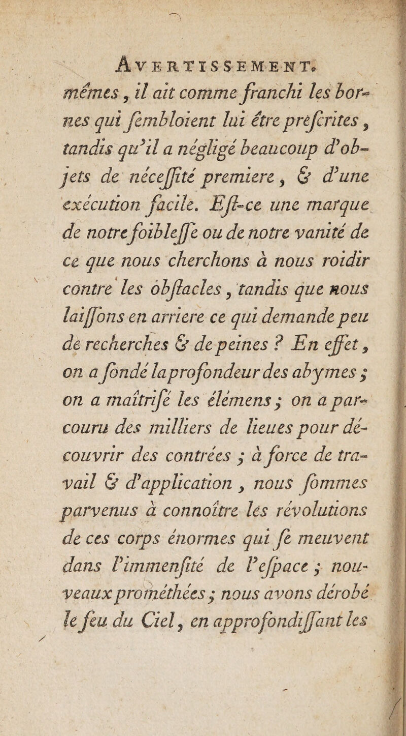 • ' , . ■ Avertissement* mêmes, il ait comme franchi les bor** nés qui fembloient lui être prèfcrites, tandis qu'il a négligé beaucoup d'ob¬ jets de nécejjîté première 3 & d'une exécution facile. Effce une marque de notrefoiblejfe ou de notre vanité de ce que nous cherchons à nous roidir contre les obfacles, tandis que nous lai fous en arriéré ce qui demande peu de recherches & de peines ? En effet 9 on a fondé la profondeur des abymes ; on a maîtrifé les élémens ; on a par¬ couru des milliers de lieues pour dé¬ couvrir des contrées y à force de tra¬ vail & d'application y nous fbmmes parvenus à connoître les révolutions de ccs corps énormes qui fe meuvent dans Pimmenjité de Vefpacc ; nou¬ veaux prométhées ; nous avons dérobé lefeudu Ciel 3 en approfondiffant les