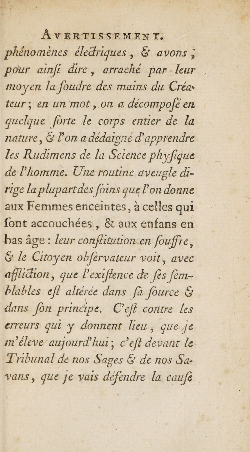 phénomènes électriques, & avons y pour ainfi dire ? arraché par leur moyen la foudre des mains du Créa* leur ; en un mot, on a décompofe en quelque forte le corps entier de la nature j & Ton a dédaigné dr apprendre les Rudimens de la Science phyfque de Vhomme. Une routine aveugle di¬ rige la plupart des foins que Von donne aux Femmes enceintes, à celles qui font accouchées , & aux enfans en bas âge: leur confîitution en fouffie, & le Citoyen obfèrvateur voit , avec affliction, que Vexijhnce de fsfem- blables e/l altérée dans fa fource & dans fon principe. Cejl contre les erreurs qui y donnent lieu , que.yje m’élève aujourd’hui ; c’efl devant le Tribunal de nos Sages & de nos Sa- vans, que qc vais défendre la caujè