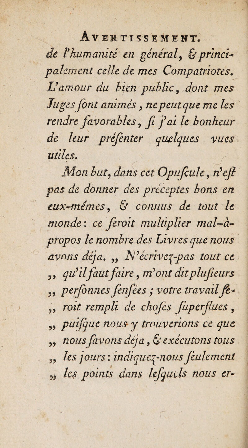 de l'humanité en général, & princi¬ palement celle de mes Compatriotes. L'amour du bien public, dont mes Jugesfont animés, ne peut que me les rendre favorables , Jï j'ai le bonheur de leur préjcnter quelques vues utiles. .. ç Mon butj dans cet Opufcule, /z’e/? pas de donner des préceptes bons en eux-mêmes , & connus de tout le monde : ce ferait multiplier mal-à- propos le nombre des Livres que nous avons déjà. „ Isl'écriveç-pas tout ce qu'il faut faire, m'ont dit plufeurs 5, perjonnes fin fées ; votre travailfe* », roit rempli de chofes fuperflues 5 „ puifque nous y trouverions ce que „ nousfivons déjà, & exécutons tous ,, /e.? /oars : indiqueq-nousfeulement /c<s points dans lefquds nous er~ r