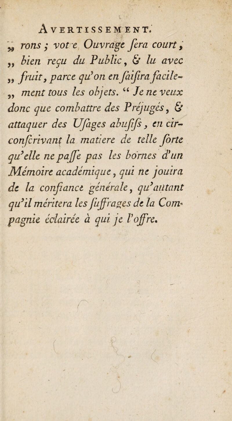 w rons ; vote Ouvrage fera court, ?? bien reçu du Public, & lu avec ,, fruity parce qu'on en faifira facile-* 5, ment tous les objets. “ Je ne veux donc que combattre des Préjugés, & attaquer des Ufages abufifs, en cir- confcrivanç la matière de telle forte qu’elle ne pafe pas les bornes d'un Mémoire académique ? qui ne jouira de la confanct générale, qu’alitant qu’il méritera les fujfrages de la Com¬ pagnie éclairée à qui je l'offre.