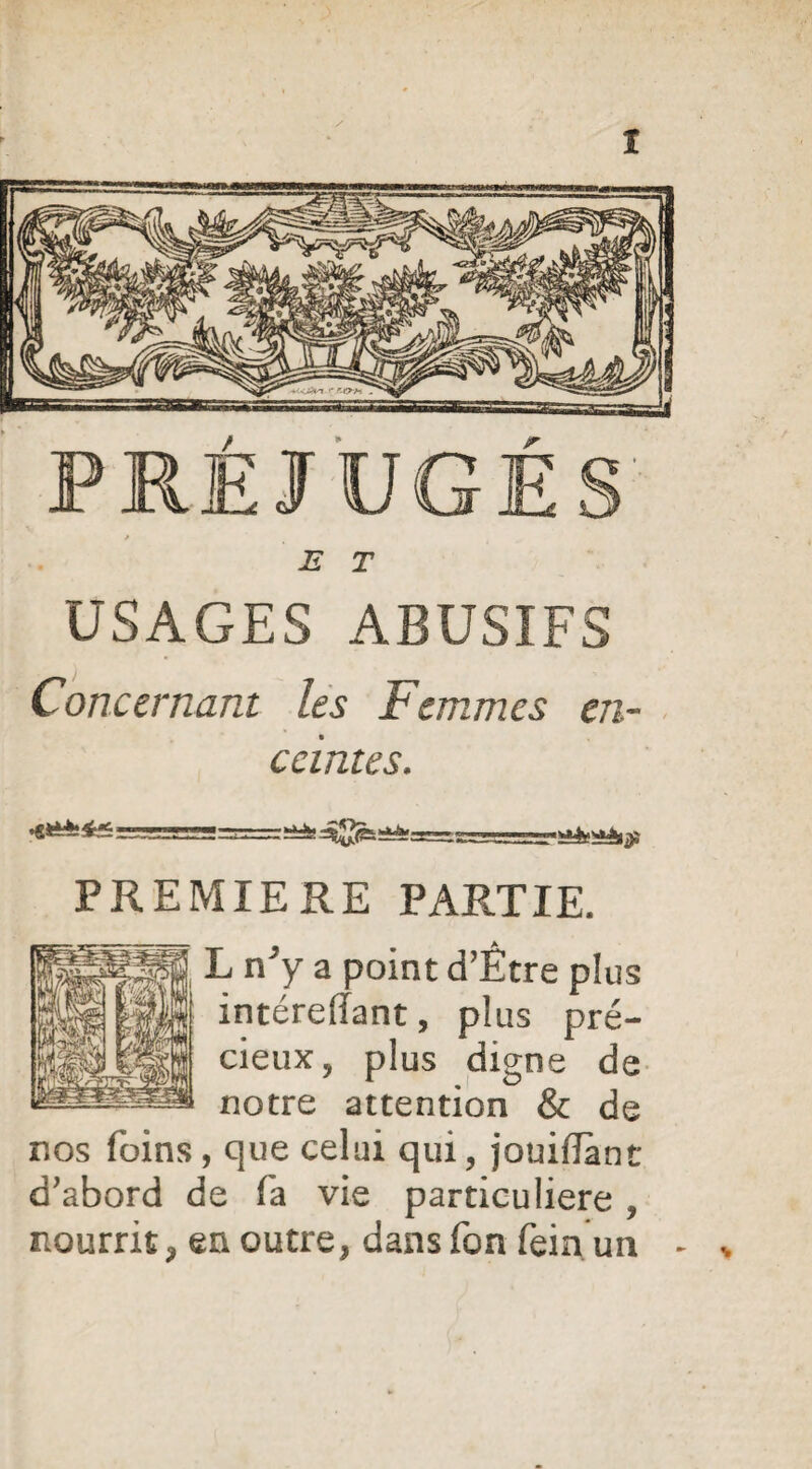 PRÉJUGÉ E T USAGES ABUSIFS Concernant les Femmes en¬ ceintes. HiéeiSàtÿi PREMIERE PARTIE. L n y a point d’Etre plus intérefïant, plus pré¬ cieux, plus digne de notre attention & de nos foins , que celui qui, jouiftant d’abord de fa vie particulière , nourrit , en outre, dansfon fein un