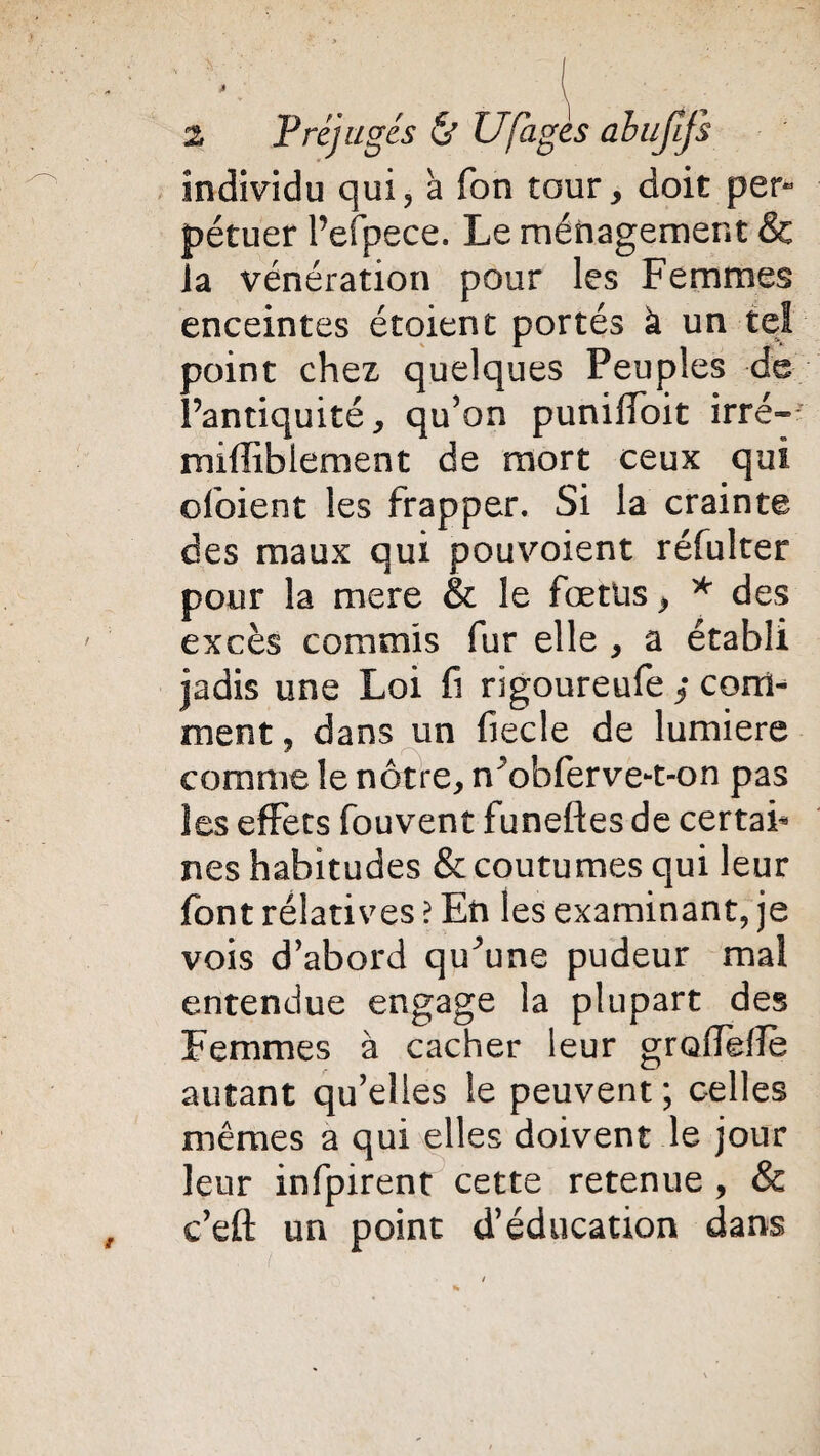individu qui, a Ton tour , doit per* pétuer l’efpece. Le ménagement & la vénération pour les Femmes enceintes étoient portés k un tel point chez quelques Peuples de Pantiquité, qu'on puniffoit irré- mifliblement de mort ceux qui ofoient les frapper. Si la crainte des maux qui pouvoient réfulter pour la mere & le fœtus > * des excès commis fur elle , a établi jadis une Loi fi rigoureufe ; com¬ ment , dans un fiecle de lumière comme le nôtre, n obferve-t-on pas les effets fouvent funeftes de certai¬ nes habitudes & coutumes qui leur font rélatives ? En les examinant, je vois d'abord qu^une pudeur mal entendue engage la plupart des Femmes à cacher leur grolTelfe autant qu'elles le peuvent; celles mêmes a qui elles doivent le jour leur infpirent cette retenue , & c’eft un point d’éducation dans