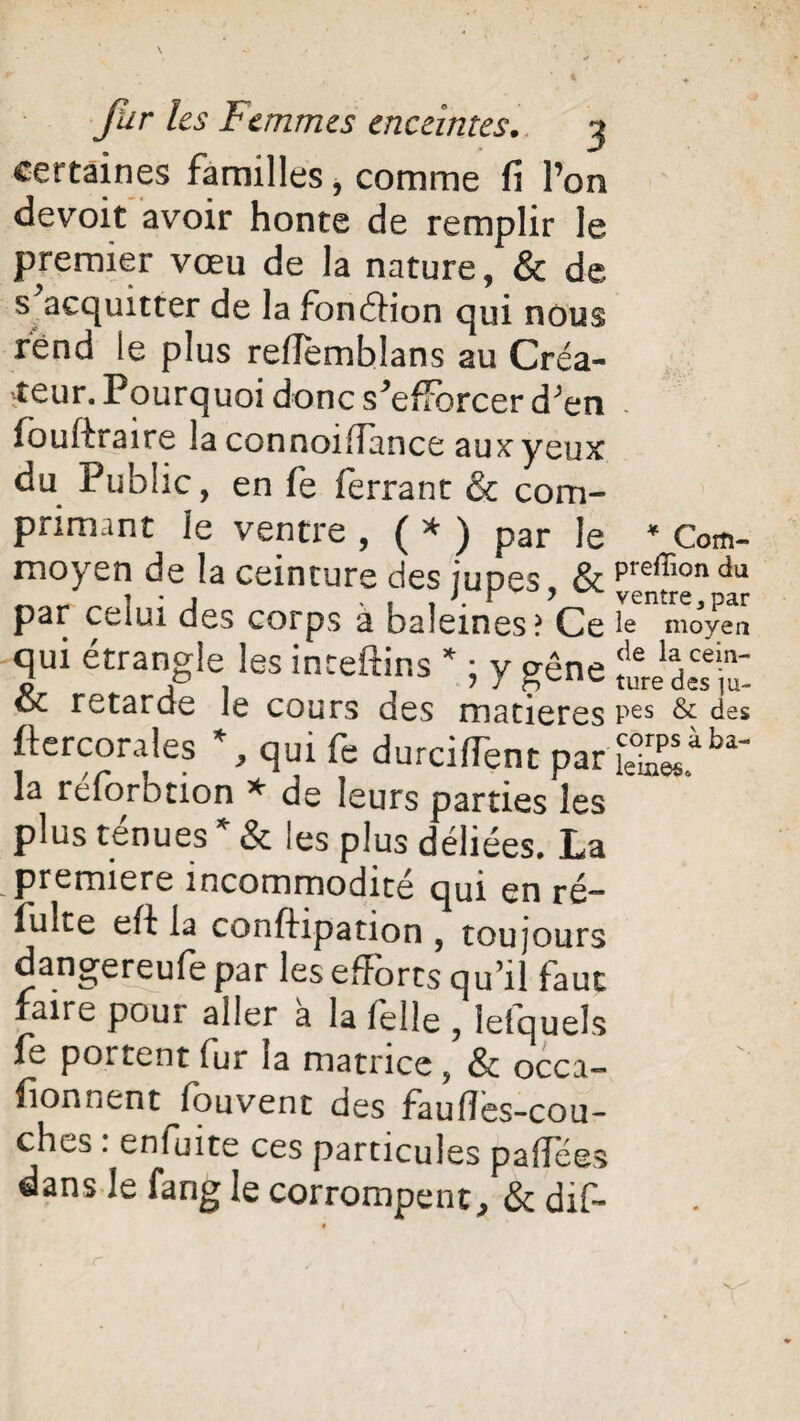certaines familles, comme fi l’on devoit avoir honte de remplir le premier vœu de la nature, & de s acquitter de la fonéfion qui nous rend le plus reffemblans au Créa¬ teur. Pourquoi donc s'efforcer d;en - iouftraire la connoifiance aux yeux du Public, en fe ferrant & com¬ primant le ventre , ( * ) par le * Com- moyen de la ceinture des jupes & preffion du par cciui des corps a baleines? Ce le moyen qui étrangle les inteftins * ; y gêne teàttZ & retarde le cours des matières Pes & des ftercorales % qui fe durcirent par S£iba- la réforbtion * de leurs parties les plus ténues * & les plus déliées. La première incommodité qui en ré— fuite efi la conftipation , toujours dangereufe par les efforts qu’il faut faire pour aller a la (elle } lelquels fe portent fur îa matrice, & occa- fionnent louvent des faulîes-cou- ches : enfuite ces particules paffées dans Je farig le corrompent, & dif-