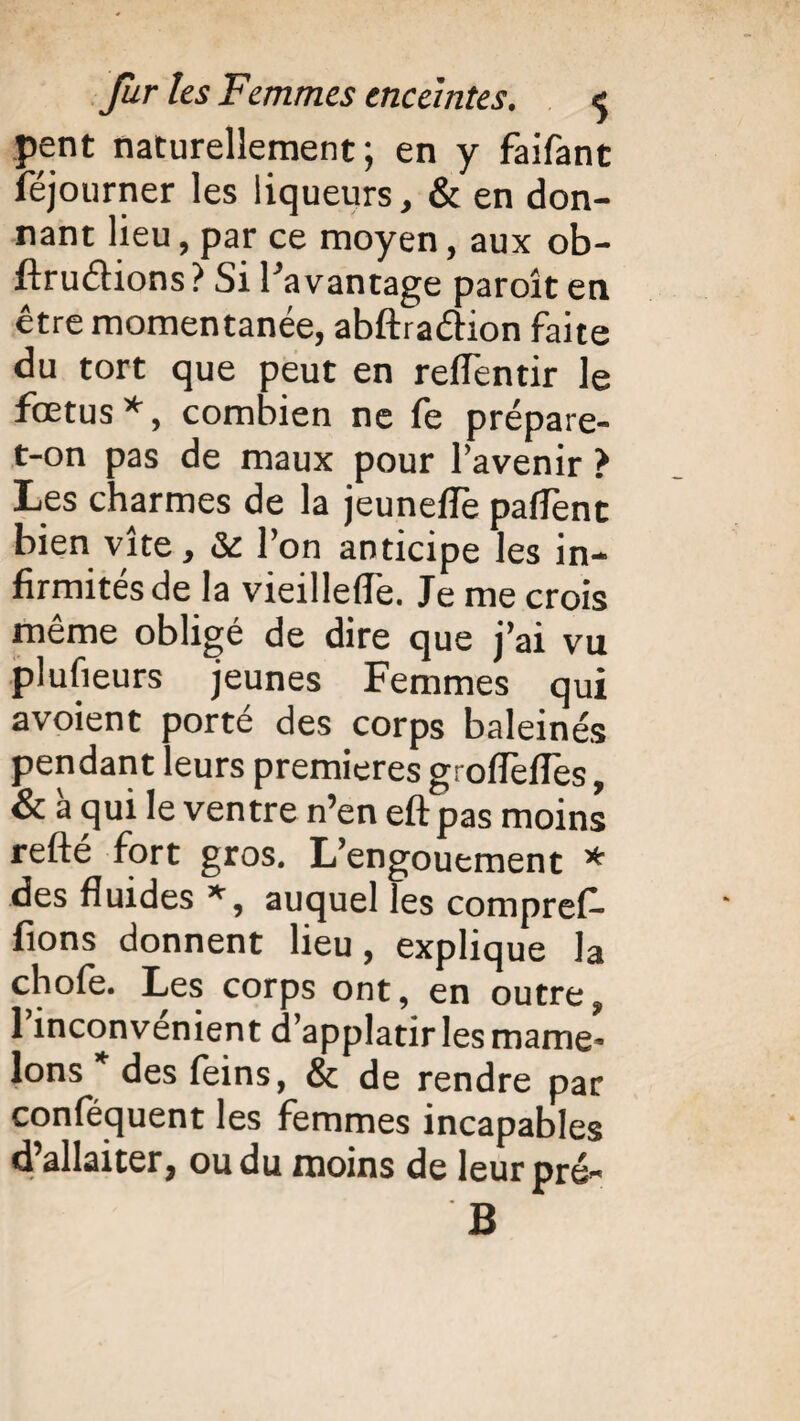 pent naturellement; en y faifant lejourner les liqueurs, & en don¬ nant lieu, par ce moyen, aux ob- ftru&ions ? Si Pavantage paroît en être momentanée, abftraéhon faite du tort que peut en reflentir le fœtus*, combien ne fe prépare- t-on pas de maux pour l’avenir > Les charmes de la jeuneffe pafTent bien vite, & l’on anticipe les in¬ firmités de la vieillefle. Je me crois même obligé de dire que j’ai vu plusieurs jeunes Femmes qui avoient porté des corps baleinés pendant leurs premières groflèfles, & à qui le ventre n’en eft pas moins refte fort gros. L’engouement * des fluides *, auquel les comprefi- fions donnent lieu, explique la chofe. Les corps ont, en outre, 1 inconvénient d’applatir les marne* Ions * des feins, & de rendre par conféquent les femmes incapables d’allaiter, ou du moins de leur pré» B