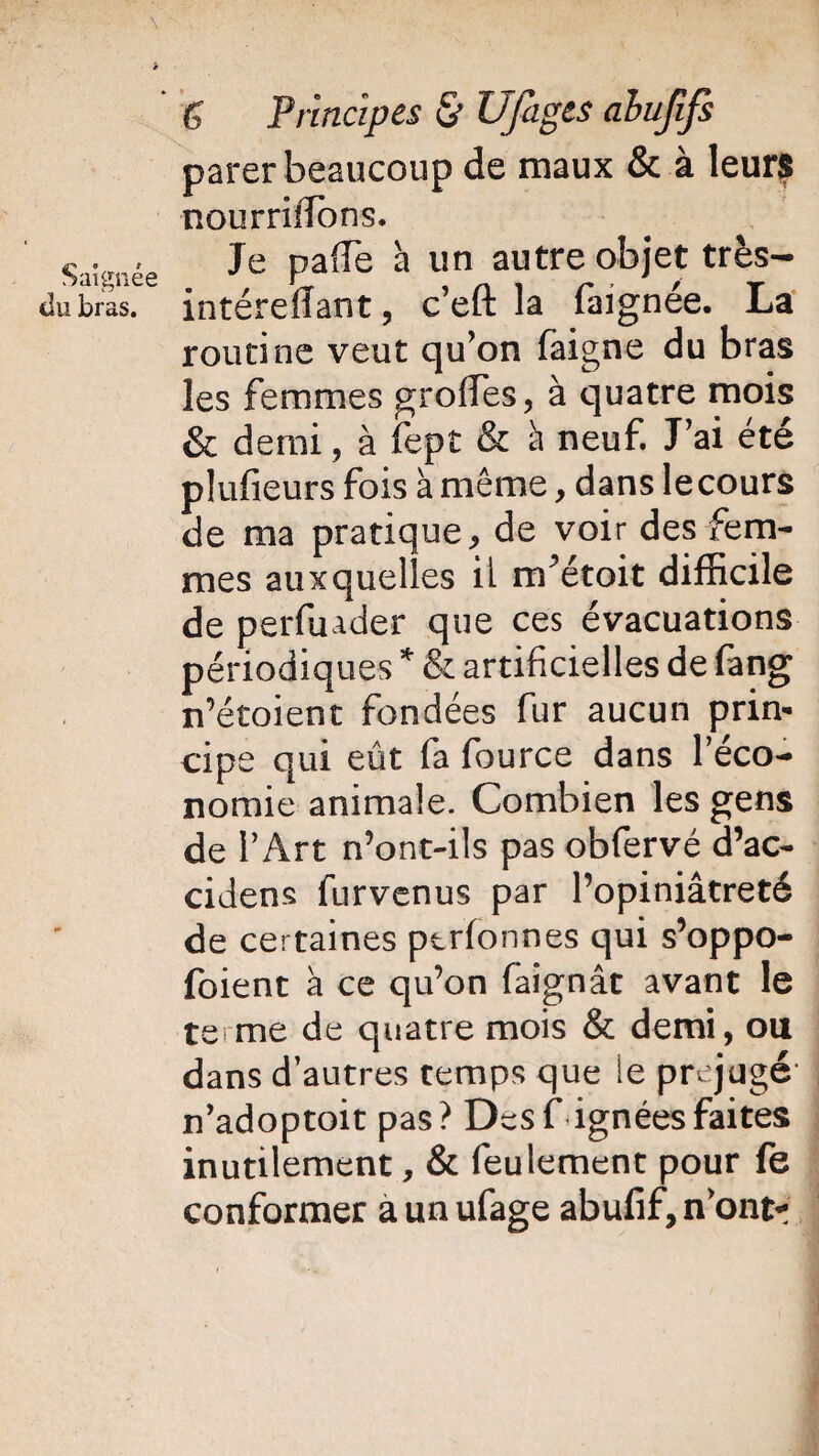 \ v ; . > f Principes & UJàges abujifs parer beaucoup de maux & à leurs nourriîïons. Saignée Je palTe a un autre objet très- du bras. intéreffant, c’eft la faignée. La routine veut qu’on faigne du bras les femmes groffies, à quatre mois & demi, à fept & à neuf. J’ai été plaideurs fois à même, dans lecours de ma pratique, de voir des fem¬ mes auxquelles il rrfétoit difficile de perfuader que ces évacuations périodiques * & artificielles de fang n’étoient fondées fur aucun prin¬ cipe qui eût fa fource dans l'éco¬ nomie animale. Combien les gens de l’Art n’ont-ils pas obfervé d’ac- cidens furvenus par l’opiniâtreté de certaines ptrfonnes qui s’oppo- foient à ce qu’on faignât avant le te me de quatre mois & demi, ou dans d’autres temps que le préjugé n’adoptoit pas? Des Lignées faites inutilement, & feulement pour fe conformer aunufage abufif,n’ontr