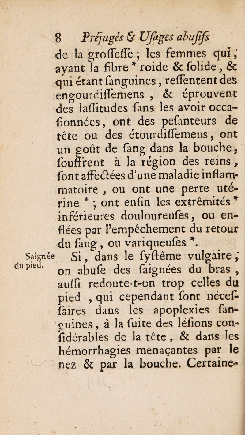 de la groiïeflè ; les femmes qui ; ayant la fibre * roide & folide, & qui étant fanguines, relfentent des engourdiflemens , & éprouvent des iaflitudes fans les avoir occa- fionnées, ont des pefanteurs de tête ou des étourdiffemens, ont un goût de fang dans la bouche, fouffrent à la région des reins, font affeétées d’une maladie inflam¬ matoire , ou ont une perte uté¬ rine * *, ont enfin les extrémités* inférieures douloureufes, ou en¬ flées par l’empêchement du retour du fang, ou variqueufes *. Saignée Si, dans le fyftême vulgaire dupied* on abufe des faignées du bras , aufîî redoute-t-on trop celles du pied , qui cependant font nécef- faires dans les apoplexies fan- ouines , à la fuite des léfions con¬ sidérables de la tête, & dans les hémorrhagies menaçantes par le nez & par la bouche. Certaine- i
