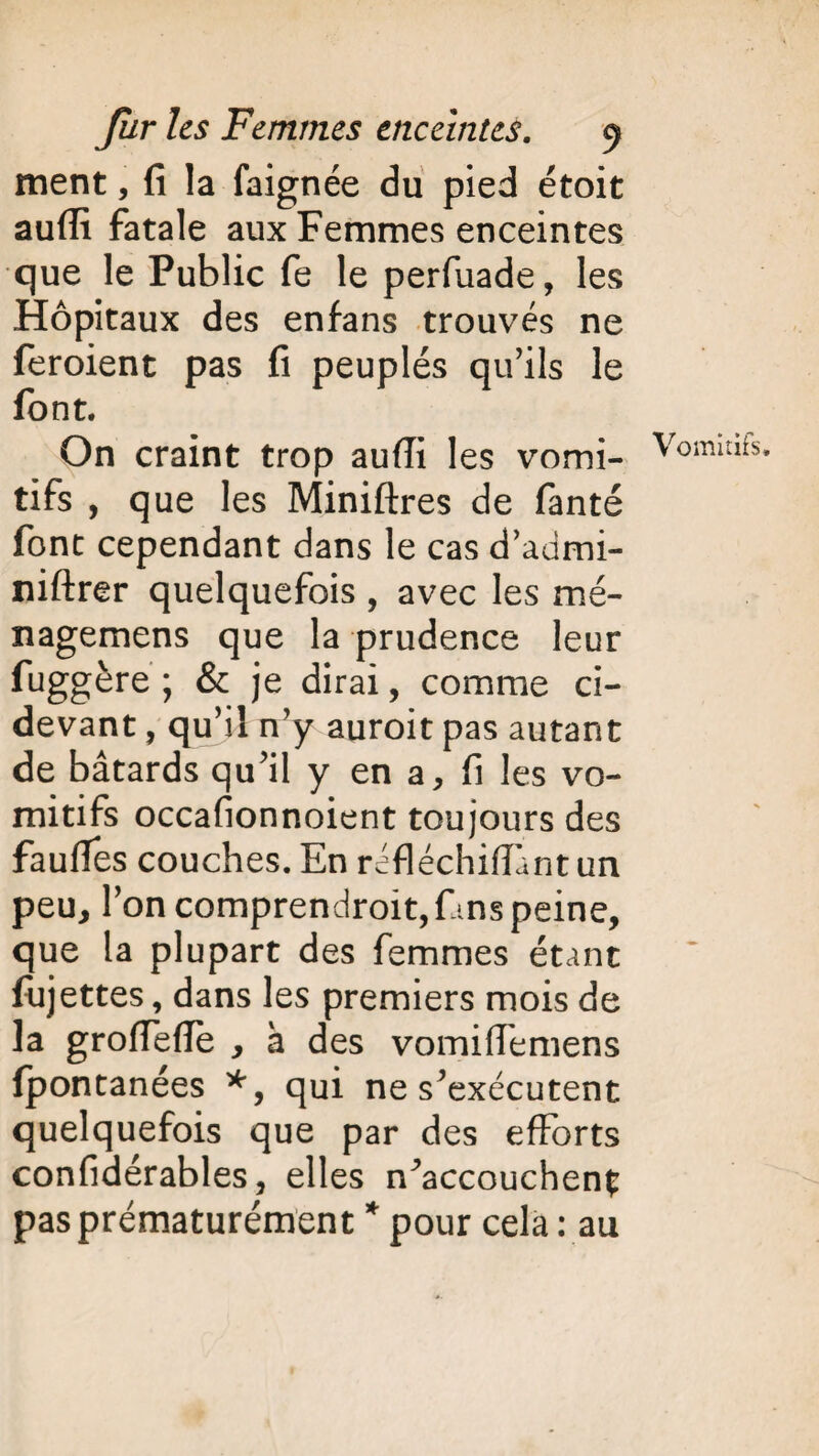 ment, fi la faignée du pied étoit auffi fatale aux Femmes enceintes que le Public fe le perfuade, les Hôpitaux des enfans trouvés ne feroient pas fi peuplés qu’ils le font. On craint trop aufîi les vomi¬ tifs , que les Miniftres de fanté font cependant dans le cas d’admi- niftrer quelquefois , avec les mé- nagemens que la prudence leur fuggère ; & je dirai, comme ci- devant , qu’il n’y auroit pas autant de bâtards qu’il y en a, fi les vo¬ mitifs occafionnoient toujours des fauffes couches. En réfléchiffant un peu, l’on comprendrait, fins peine, que la plupart des femmes étant fiijettes, dans les premiers mois de la groffeiïe , à des vomiffemens fpontanées *, qui ne s’exécutent quelquefois que par des efforts confidérables, elles n^accouchenç pas prématurément * pour cela : au Vomitifs»