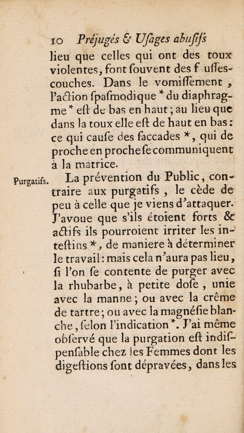 lieu que celles qui ont des toux violentes, font fouvent des f ufles- couches. Dans le vomiflèment , l’atftion fpafmodique * du diaphrag¬ me * eft de bas en haut ; au lieu que dans la toux elle eft de haut en bas : ce qui caule des faccades *, qui de proche en prochefecommuniquent à la matrice. Purgatifs. La prévention du Public, con¬ traire aux purgatifs , le cède de peu à celle que je viens d'attaquer. J’avoue que s’ils étoient forts & a&ifs ils pourroient irriter les in- tefti ns de maniéré à déterminer le travail : mais cela n^aura pas lieu, * fi Ton fe contente de purger avec la rhubarbe, a petite dofe , unie avec la manne; ou avec la crème de tartre ; ou avec la magnéfie blan¬ che , félon l’indication \ J’ai même obfervé que la purgation eft indif» penfablechez les Femmes dont les digeftions font dépravées, dans les