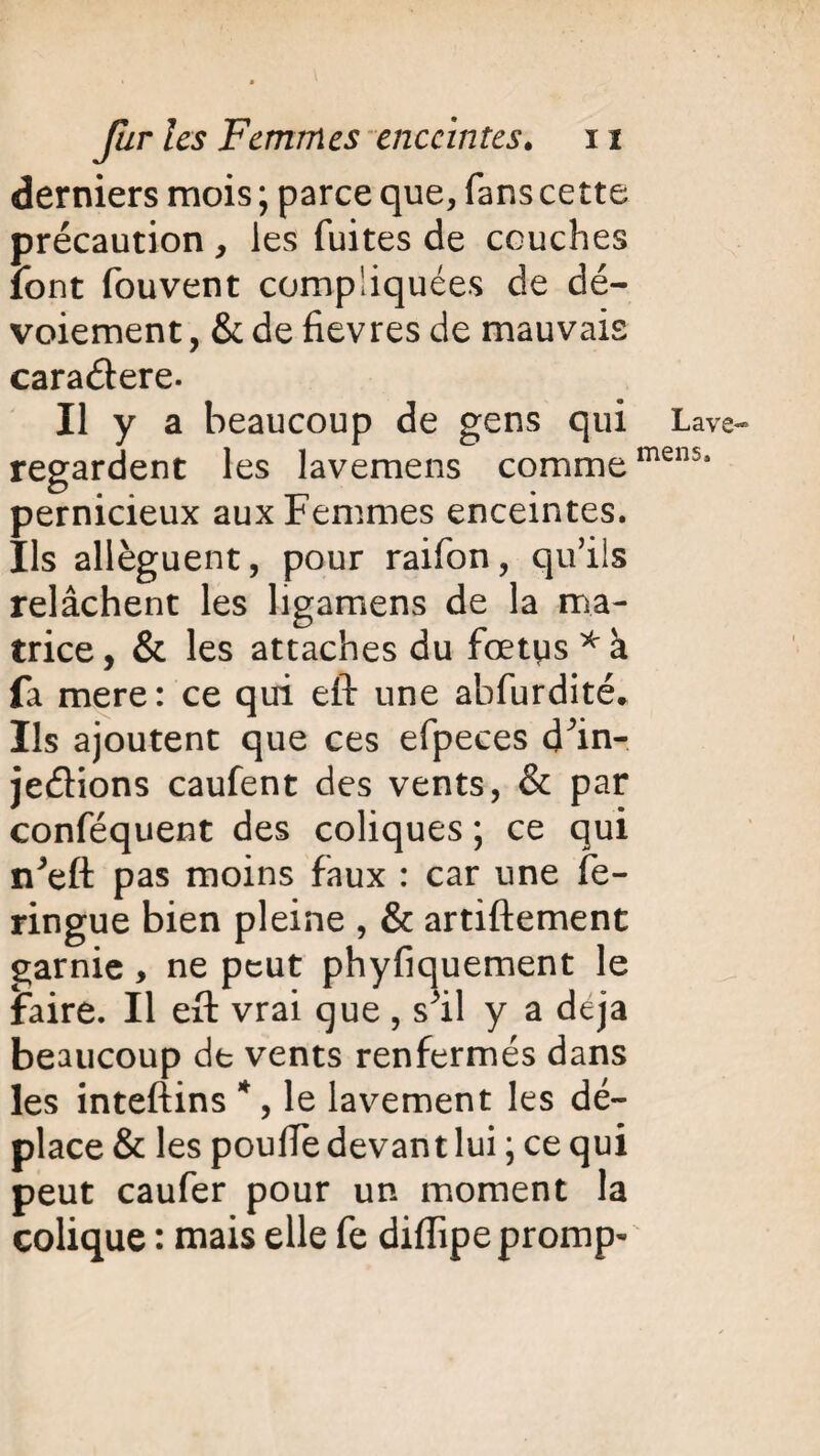 derniers mois; parce que, fans cette précaution , les fuites de couches font fouvent compliquées de dé¬ voiement , & de fievres de mauvais cara&ere. Il y a beaucoup de gens qui Lave- regardent les lavemens commemen5j pernicieux aux Femmes enceintes. Ils allèguent, pour raifon, qu’ils relâchent les ligamens de la ma¬ trice, & les attaches du foetus fa mere: ce qui efl: une abfurdité* Ils ajoutent que ces efpeces d^in- jeétions caufent des vents, & par conféquent des coliques ; ce qui n^eft pas moins faux : car une fe- ringue bien pleine , & artiftement garnie, ne peut phyfiquement le faire. Il eft vrai que , s^il y a déjà beaucoup de vents renfermés dans les inteftins *, le lavement les dé¬ place & les pouffe devant lui ; ce qui peut caufer pour un moment la colique : mais elle fe diflipe prompt