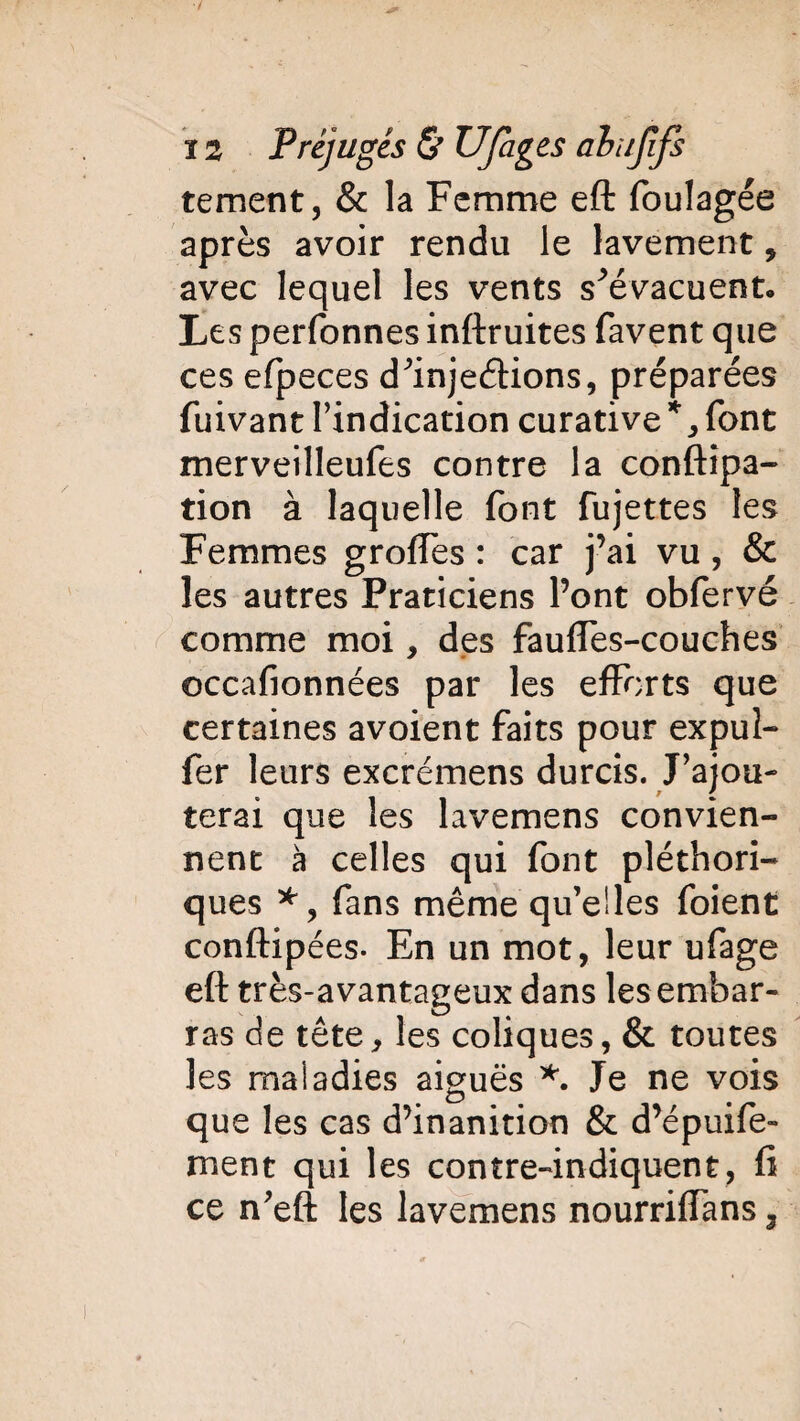tement, & la Femme eft foulagée après avoir rendu le lavement, avec lequel les vents s^évacuent. Les perfonnes inftruites favent que ces efpeces d^injedions, préparées fuivant l’indication curative*, font merveilleufes contre la conftîpa- tion à laquelle font fujettes les Femmes grolfes : car j’ai vu, & les autres Praticiens l’ont obfervé comme moi, des fauffes-couches occafionnées par les efforts que certaines avoient faits pour expuî- fer leurs excrémens durcis. J’ajou¬ terai que les lavemens convien¬ nent à celles qui font pléthori¬ ques *, fans même qu’elles foient conftipées- En un mot, leur ufage eft très-avantageux dans les embar¬ ras de tête, les coliques, & toutes les maladies aiguës *. Je ne vois que les cas d’inanition & d’épuife- ment qui les contre-indiquent, fi ce n’eft les lavemens nourriffans,