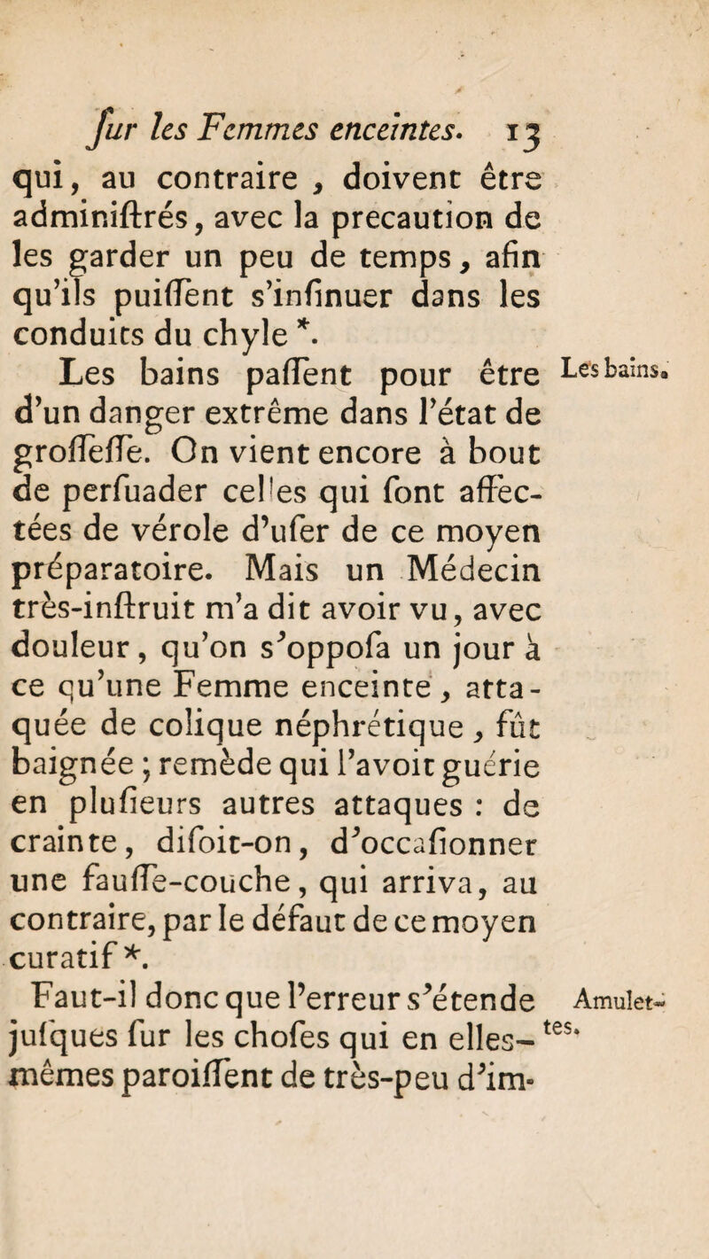 qui, au contraire , doivent être adminiftrés, avec la précaution de les garder un peu de temps, afin qu’ils puifTent s’infinuer dans les conduits du chyle *. Les bains pafîent pour être Les bains, d’un danger extrême dans l’état de groffefiTe. On vient encore about de perfuader celles qui font affec¬ tées de vérole d’ufer de ce moyen préparatoire. Mais un Médecin très-inftruit m’a dit avoir vu, avec douleur, qu’on s^oppofa un jour à ce qu’une Femme enceinte , atta¬ quée de colique néphrétique, fût baignée ; remède qui l’avoir guérie en plufieurs autres attaques : de crainte, difoit-on, d^occafionnet une fauffe-couche, qui arriva, au contraire, par le défaut de ce moyen curatif*. Faut-il donc que l’erreur s^étende Amuiet- jufques fur les chofes qui en elles-tes* mêmes paroiffent de très-peu d'im»