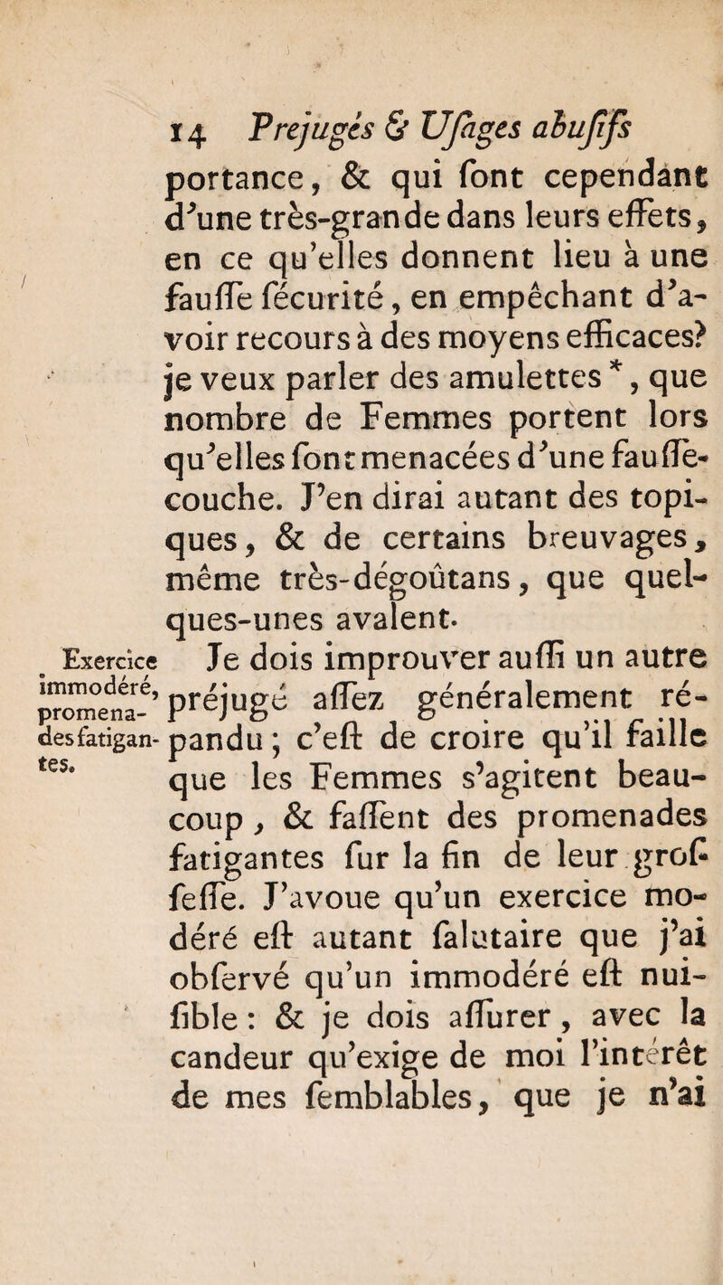 portance, & qui font cependant d'une très-grande dans leurs effets, en ce qu’elles donnent lieu à une fauffe fécurité, en empêchant d'a¬ voir recours à des moyens efficaces? je veux parler des amulettes *, que nombre de Femmes portent lors qu'elles font menacées d'une faudé¬ couche. J’en dirai autant des topi¬ ques, & de certains breuvages, même très-dégoûtans, que quel¬ ques-unes avalent. Exercice Je dois improuver auffi un autre promet-6, préjugé aflèz généralement ré- desfatigan- pandu ; c’eft de croire qu’il faille tes* que les Femmes s’agitent beau¬ coup , & faffent des promenades fatigantes fur la fin de leur grof feffe. J’avoue qu’un exercice mo¬ déré efl: autant falutaire que j’ai obfervé qu’un immodéré eft nui- fible : & je dois afîurer, avec la candeur qu’exige de moi l’intérêt de mes femblables, que je n’ai