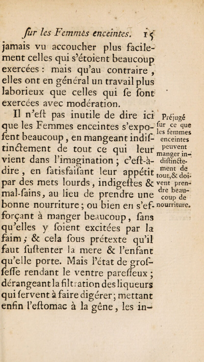 I fur les Femmes enceintes, i <j jamais vu accoucher plus facile¬ ment celles qui s’étoient beaucoup exercées : mais qu’au contraire , elles ont en général un travail plus laborieux que celles qui fe font exercées avec modération. Il n’elt pas inutile de dire ici que les Femmes enceintes s’expo- fent beaucoup, en mangeant indif- tinélement de tout ce qui leur vient dans l’imagination ; c’eft-à- dire , en fatisfaifant leur appétit par des mets lourds, indigeftes & mal-fains, au lieu de prendre une bonne nourriture ; ou bien en s’ef- Préjugé fur ce que les femmes enceintes peuvent manger in-j diftin&e- ment de tout,& doi¬ vent pren¬ dre beau¬ coup de nourriture» forçant à manger beaucoup, fans quelles y foient excitées par la faim; & cela fous prétexte qu’il faut fuftenter la mere & l’enfant qu’elle porte. Mais l’état de grofi- feffe rendant le ventre parefieux ; dérangeant la filtration des liqueurs qui fervent à faire digérer ; mettant enfin i’eftomac à la gêne, les in-
