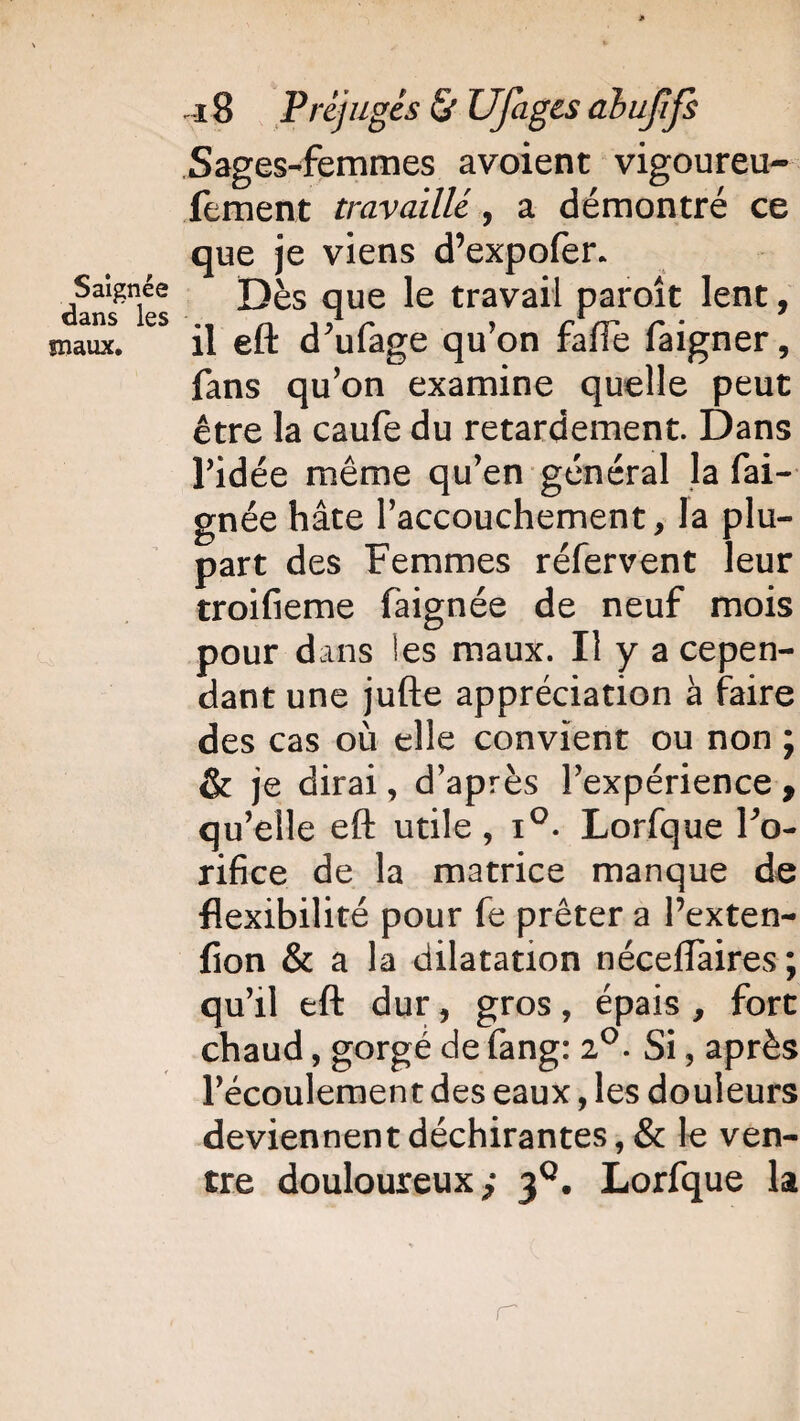 Saignée dans les snaux. 18 Préjuges & Ufages abufifs Sages-femmes avoient vigoureu- fement travaillé, a démontré ce que je viens d’expofer. Dès que le travail paroît lent, il eft d’ufage qu’on fafie faigner, fans qu’on examine quelle peut être la caufe du retardement. Dans l’idée même qu’en général la fai- gnée hâte l’accouchement, la plu¬ part des Femmes réfervent leur troifieme faignée de neuf mois pour dans les maux. Il y a cepen¬ dant une jufte appréciation à faire des cas où elle convient ou non ; & je dirai, d’après l’expérience , qu’elle eft utile, i°. Lorfque l'o¬ rifice de la matrice manque de flexibilité pour fe prêter a Pexten- fion & a la dilatation néceffaires; qu’il eft dur, gros, épais , fort chaud, gorgé de fang: 2°. Si, après l’écoulement des eaux, les douleurs deviennent déchirantes, & le ven¬ tre douloureux; 3°. Lorfque la r