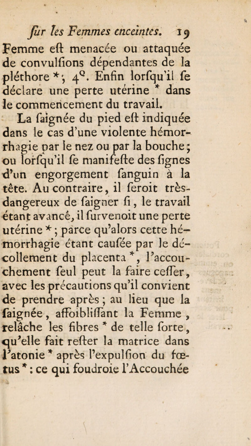 Femme eft menacée ou attaquée de convulfions dépendantes de la pléthore 4°. Enfin lorfqu'il fe déclare une perte utérine * dans le commencement du travail. La faignée du pied eft indiquée dans le cas d’une violente hémor¬ rhagie par le nez ou par la bouche ; ou lorfqu’il le manifefte des lignes d’un engorgement fanguin à la tête. Au contraire, il feroit très- dangereux de faigner fi, le travail étant avancé, il furvenoit une perte utérine * ; parce qu’alors cette hé¬ morrhagie étant caufée par le dé¬ collement du placenta *, l’accou¬ chement feul peut la faire cefler, avec les précautions qu’il convient de prendre après ; au lieu que la faignée, affoibliiïànt la Femme ? relâche les fibres * de telle forte, qu'elle fait refter la matrice dans l'atonie * après Pexpulfion du fœ¬ tus * : ce qui foudroie l’Accouchée