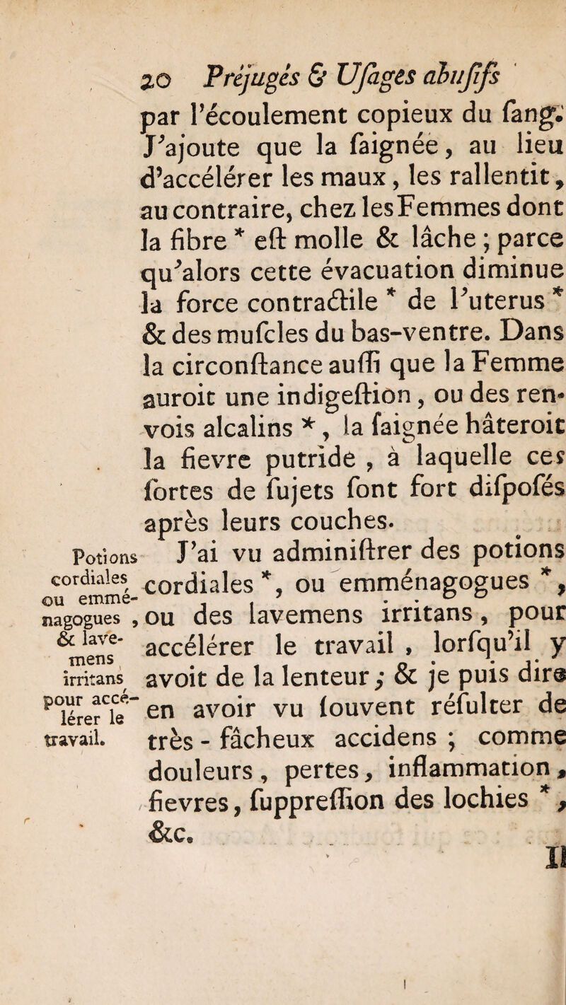 par l’écoulement copieux du fang. J’ajoute que la faignée, au lieu d’accélérer les maux, les rallentit, au contraire, chez lesFemmes dont la fibre * eft molle & lâche ; parce qu’alors cette évacuation diminue la force contraétile * de l’utérus * & des mufcles du bas-ventre. Dans la circonftance aufli que la Femme auroit une indigeftion, ou des ren¬ vois alcalins *, la faignée hâteroit la fievre putride , à laquelle ces fortes de fujets font fort difpofés après leurs couches. Potions J’ai vu adminiftrer des potions cordiales cordiales ou emménagogues *, nagogues , ou des lavemens irritans, pour ^Tnens accélérer le travail , lorfqu’il y irritans avoit de la lenteur,- & je puis dire poiére?Te ~en avoir vu louvent réfulter de travail. très - fâcheux accidens ; comme douleurs, pertes, inflammation, .fievres, fuppreflion des lochies * , &C.