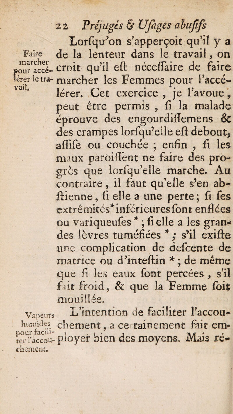 Lorfqir’on s’apperçoit qu’il y a Faire de la lenteur dans le travail, on pou^accé- croit qu’il eft néceflaire de faire lérer ietra-niarcher les Femmes pour l’accé- vail. i / • • i? lerer. Cet exercice , je 1 avoue , peut être permis , fi la malade éprouve des engourdiflemens & des crampes lorfqu’eile eft debout, affife ou couchée ; enfin 9 fi les nuux paroiffent ne faire des pro¬ grès que iorfqu’elle marche. Au contraire, il faut qu'elle s’en ab- ftienne, fi elle a une perte ; fi fes extrémités* inférieures font enflées ou variqueufes * ; fi elle a les gran¬ des lèvres tuméfiées * ; s’il exifte une complication de defcente de matrice ou d’inteftin *; de même que fi les eaux font percées , s’il fut froid, & que la Femme foit mouillée. Vapeurs I/intention de faciliter Paccou- hiimkies chement, a ce rainement fait em- ter l’accou- pioyer bien des moyens. Mais ré¬ ellement.