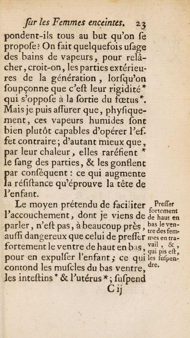 pondent-ils tous au but qu’on fe propofe ? On fait quelquefois ufage des bains de vapeurs, pour relâ¬ cher , croit-on, les parties extérieu¬ res de la génération , lorfqu’on foupçonne que c’eft leur rigidité* qui s’oppofe à la fortie du fœtus*. Mais je puis affurer que, phyfique- ment, ces vapeurs humides font bien plutôt capables d’opérer Fef. fet contraire ; d’autant mieux que, par leur chaleur, elles raréfient * le fang des parties, & les gonflent par conféquent : ce qui augmente la réfiftance qu’éprouve la tête de Fenfant. Le moyen prétendu de faciliter f ptreffert ^accouchement, dont je viens de a^harnen r, n’efl: pas, à beaucoup près, dangereux que celui de prefltr mes en tra- fortement le ventre de haut en bas, vai1 ’• ir ,, r ? qui pis elt ? pour en expulier i enfant; ce qui les fufpea- contond les mufcles du bas ventre, dre* les inteftins * & Futérus * ; fufpend Cij parle aufli < N