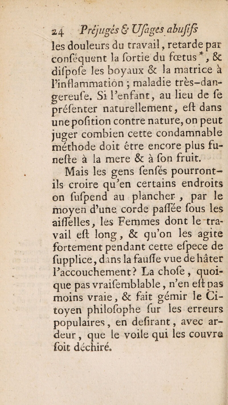 les douleurs du travail, retarde par conféquent la fortie du fœtus*, & difpofe les boyaux & la matrice à l’inflammation ; maladie très-dan- gereufe. Si l’enfant, au lieu de fe préfenter naturellement, eft dans une pofition contre nature, on peut juger combien cette condamnable méthode doit être encore plus fu- nefte à la mere & à fon fruit. Mais les gens fenfés pourront- ils croire qu’en certains endroits on fufpend au plancher , par le moyen d’une corde palTée fous les aiflèlles, les Femmes dont le tra¬ vail eft long, & qu’on les agite fortement pendant cette elpece de fupplice, dans la fauffe vue de hâter l’accouchement? La chofe , quoi¬ que pas vraifemblable, n’en eft pas moins vraie, & fait gémir le Ci¬ toyen philosophe fur les erreurs populaires , en defirant, avec ar¬ deur , que le voile qui les couvre foit déchiré.