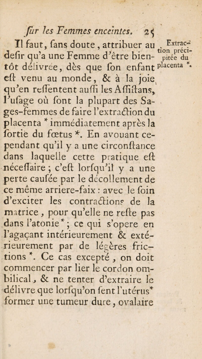 Tl faut, fans doute , attribuer au * Extrac^ J/' 1 t j>a i' tion préci- deiir qu a une femme d etre bien- pitée du tôt délivrée, dès que fon enfant placenta * eft venu au monde, & à la joie qu^en rcffentent aufïi les Affiftans, Tulage où font la plupart des Sa¬ ges-femmes de faire l’extra&ion du placenta * immédiatement après la fortie du fœtus *. En avouant ce¬ pendant qu’il y a une circonftance dans laquelle cette pratique eft néceffaire ; c’eft lorfqifil y a une perte caufée par le décollement de ce même arriere-faix : avec le foin d’exciter les contraction? de la matrice , pour qu’elle ne refte pas dans l’atonie * ; ce qui s’opère en l’agaçant intérieurement & exté¬ rieurement par de légères fric¬ tions *. Ce cas excepté , on doit commencer par lier le cordon om¬ bilical, & ne tenter d’extraire le délivre que lorfqu’on fent futérus* former une tumeur dure, ovalaire
