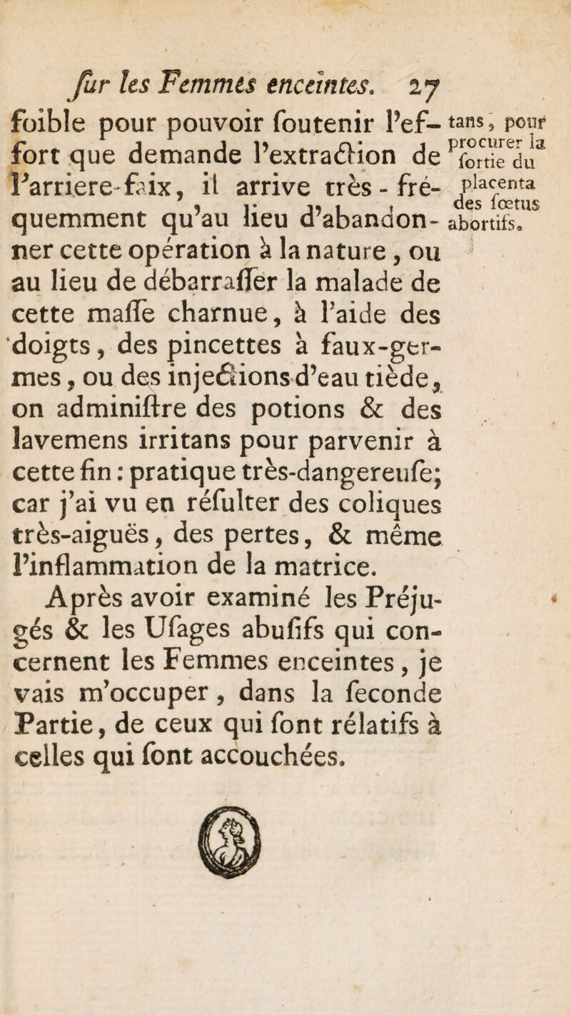 foible pour pouvoir foutenir l’ef¬ fort que demande l’extraéHon de l’arriéré'faix, il arrive très-fré¬ quemment qu’au lieu d’abandon¬ ner cette opération <t la nature, ou au lieu de débarrafler la malade de cette malle charnue, à l’aide des doigts, des pincettes à faux-ger¬ mes , ou des injefîions d’eau tiède, on adminiftre des potions & des lavemens irritans pour parvenir à cette fin : pratique très-dangereulë; car j’ai vu en réfulter des coliques très-aiguës, des pertes, & même l’inflammation de la matrice. Après avoir examiné les Préju¬ gés & les Ufages abufifs qui con¬ cernent les Femmes enceintes, je vais m’occuper, dans la fécondé Partie, de ceux qui font rélatifs à celles qui font accouchées. tans5 pour procurer la fortie du placenta des fœtus abortifs»
