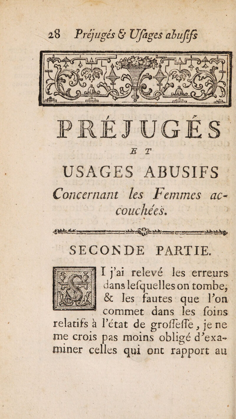 PRÉJUGÉS E T USAGES ABUSIFS Concernant les Femmes ac¬ couchées. . « —.-ciiAk-tAAggi. SECONDE PARTIE. I j’ai relevé les erreurs danslefquelleson tombe, & les fautes que Pon commet dans les foins relatifs à l’état de grolîefie, je ne me crois pas moins obligé cPexa- miner celles qui ont rapport au