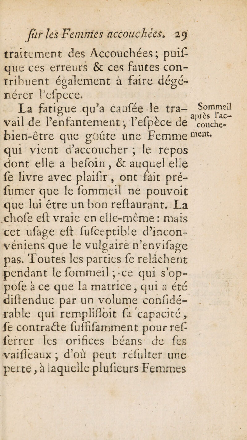 traitement des Accouchées; puis¬ que ces erreurs & ces hautes con¬ tribuent également à faire dégé- O O nérer l'efpece. La fatigue qu;a caufée le tra- Sommeil vail de l’enfantement', l’efpèce de touche- bien-être que goûte une Femmement* qui vient d’accoucher ; le repos dont elle a befoin , & auquel elle fe livre avec plaifir, ont fait pré- fumer que le fommeil ne pouvoir que lui être un bon reftaurant. La chofe eft vraie en elle-même : mais cet ufage eft fufeeptibie d’incon- véniens que le vulgaire n’envifage pas. Toutes les parties fe relâchent pendant le fommeil ;-ce qui s’op- pofe à ce que la matrice, qui a été diftendue par un volume confidé- table qui remplifioit fa'capacité, le contracte fuffifamment pourref ferrer les orifices béans de fes vaifieaux ; d’où peut réfulter une perte, à laquelle plufieurs Femmes