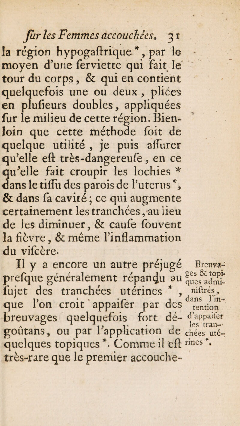 la région hypogaftrique *, par le moyen d’une fervietce qui fait le tour du corps , & qui en contient quelquefois une ou deux, pliées en plufieurs doubles, appliquées fur le milieu de cette région. Bien- loin que cette méthode foit de quelque utilité , je puis affurer qu’elle eft très-dangereufe, en ce quelle fait croupir les lochies * dans le tiffu des parois de Puterus % & dans fa cavité ; ce qui augmente certainement les tranchées, au lieu de les diminuer, & caufe fouvent la fièvre, & même l’inflammation du vifcère. . Il y a encore un autre préjugé prefque généralement répandu au fujet des tranchées utérines * , que l’on croit appaifer par des breuvages quelquefois fort dé- goûtans, ou par l’application de quelques topiques *. Comme il eft très-rare que le premier accouche- Breuva- ges & topi¬ ques admi~ niftrés, dans ré¬ tention d’appaifer ies tran¬ chées uté¬ rines *,