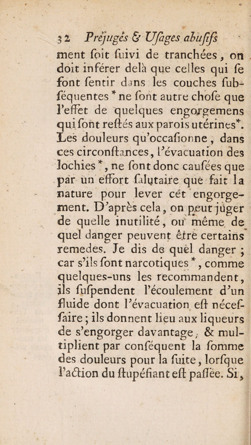/ 5 2 Préjugés & U/àges alufîfs ment foit fuivi de tranchées, on doit inférer delà que celles qui le font fentir d ms les couches fub- féquentes * ne font autre choie que l’effet de quelques engorgemens qui font reftés aux parois utérines*. Les douleurs qu’occafionne , dans ces circonstances, Févacuation des lochies*, ne font donc caufées que par un effort falytaire que fait la nature pour lever cét engorge¬ ment. D’après cela, on peut juger de quelle inutilité, ou même de quel danger peuvent être certains remedes. Je dis de quel danger ; car s’ils font narcotiques *, comme quelques-uns les recommandent, ils fufpendent l’écoulement d’un fluide dont l’évacuation eft néceff faire ; ils donnent lieu aux Hq ueurs de s’engorger davantage,- & mul¬ tiplient par conféquent la fomme des douleurs pour la fuite, lorfque Faétion du ftupéfiant eft paiïée. Si>