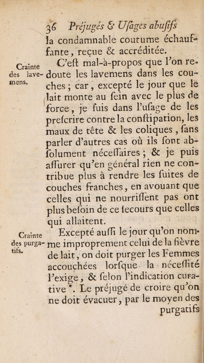Crainte des lave- *nens. Crainte des purga¬ tifs. 36 Préjugés & Ufages ahujifi îa condamnable coutume échauf¬ fante, reçue & accréditée. C’eft mal-à-propos que l’on re* doute les lavemens dans les cou¬ ches ; car, excepté le jour que le lait monte au fein avec le plus de force, je luis dans l’ufage de les prelcrire contre la conftipation, les maux de tête & les coliques, fans parler d’autres cas où ils font ab- folument nécelfaires ; & je puis alfurer qu’en général rien ne con¬ tribue plus à rendre les fuites de couches franches, en avouant que celles qui ne nourrifTent pas ont plusbeloin de ce lecours que celles qui allaitent. Excepté aufïï le jour qu’on nom* me improprement celui de la fièvre de lait, on doit purger les Femmes accouchées lorfque la néceffité l’exige, & félon l’indication cura¬ tive*. Le préjugé de croire qu’on ne doit évacuer, par le moyen des purgatifs