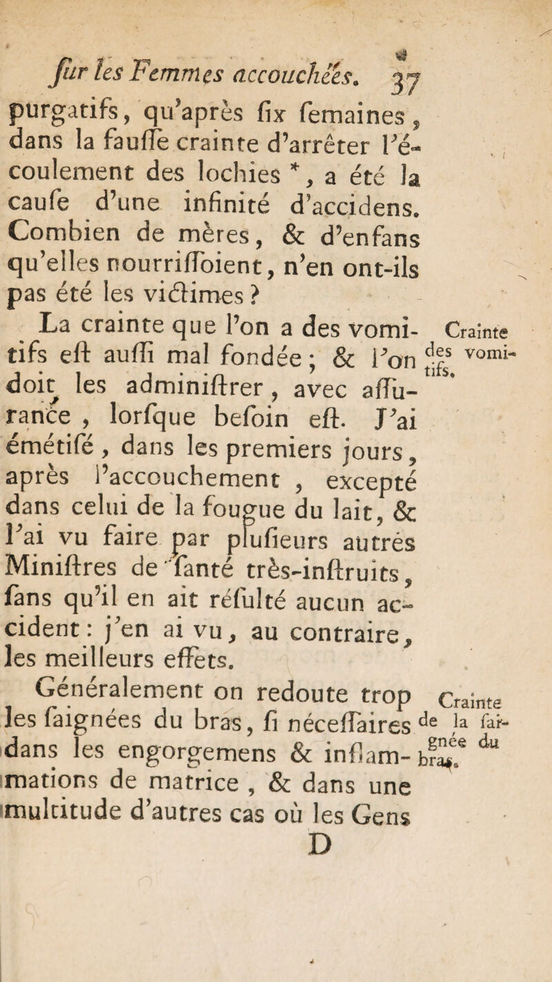 purgatifs, qu’après fix femaines , dans la fauffè crainte d’arrêter l'é¬ coulement des lochies ”, a été la caufe d’une infinité d’accidens. Combien de mères, & d’enfans qu’elles nourriffbient, n’en ont-ils pas été les viâimes ? La crainte que l’on a des vomi- Crainte tifs eft aufii mal fondée ; & l’on vomi~ doit les adminiftrer, avec afiu- rance , lorfque befoin eft. J’ai émétifé , dans les premiers jours, après l’accouchement , excepté dans celui de la fougue du lait, & l’ai vu faire par plufieurs autres Miniftres de famé très-inftruits, fans qu’il en ait réfulté aucun ac¬ cident : j’en ai vu, au contraire, les meilleurs effets. Généralement on redoute trop Crainte les faignées du bras, fi néceffaires de !a ^ dans les engorgemens & infiam- d“ mations de matrice , & dans une multitude d’autres cas où les Gens D