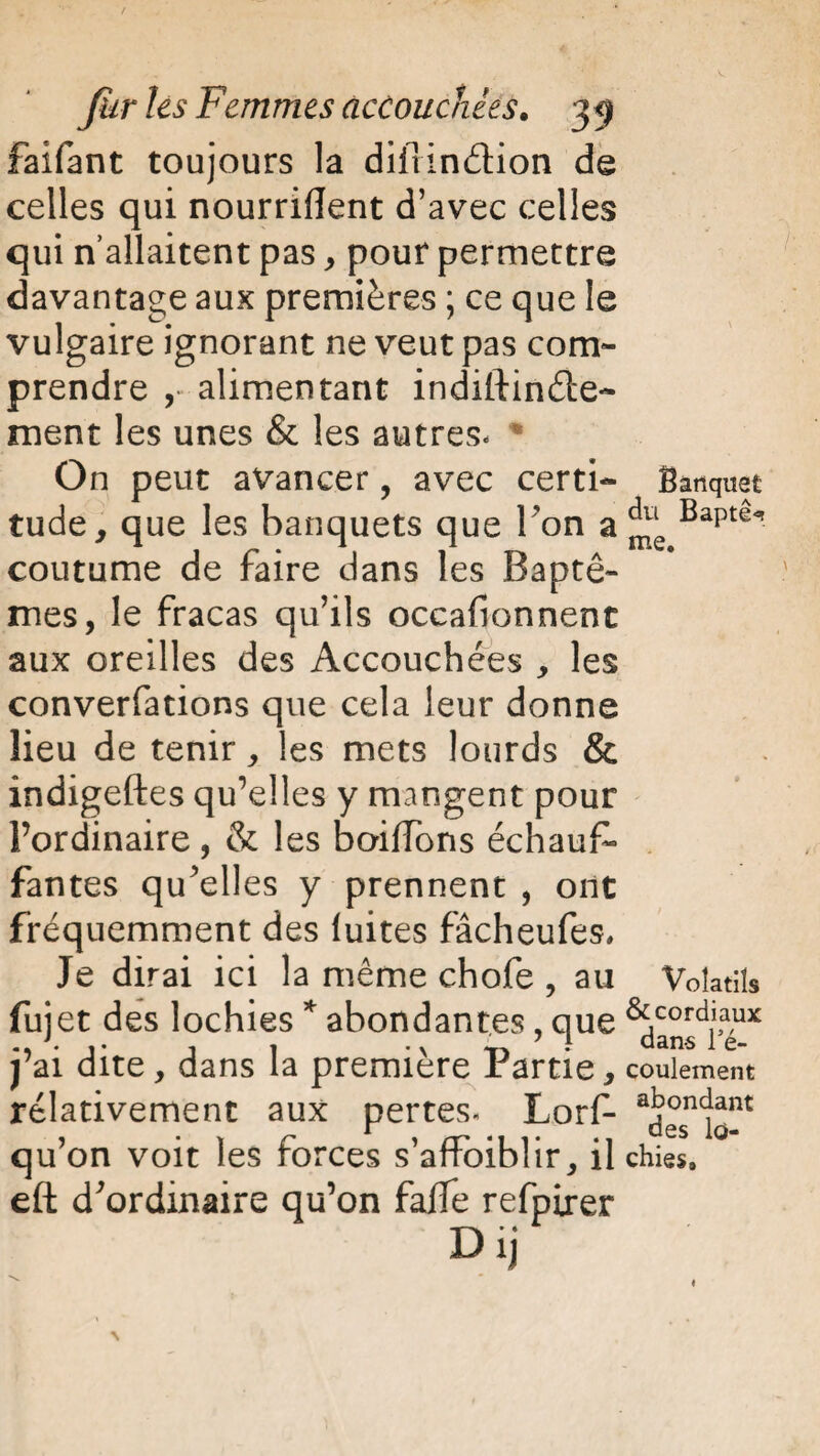 Faifant toujours la diirin&ion de celles qui nourrirent d’avec celles qui n’allaitent pas * pour permettre davantage aux premières ; ce que le vulgaire ignorant ne veut pas com¬ prendre ,• alimentant indiftinde- ment les unes & les autres* * On peut avancer, avec certi¬ tude, que les banquets que l'on a coutume de faire dans les Baptê¬ mes, le fracas qu’ils occafionnent aux oreilles des Accouchées , les conversations que cela leur donne lieu de tenir, les mets lourds & indigeftes qu’elles y mangent pour l’ordinaire, & les baiifons échauf¬ fantes qu'elles y prennent , ont fréquemment des luites fâcheufes. Je dirai ici la même chofe , au fujet des lochies * abondantes, que j’ai dite, dans la première Partie, relativement aux pertes. Lorf- qu’on voit les forces s’affoiblir, il eft d'ordinaire qu’on fa/fe refpirer D ij Banquet du Baptê^t me. Volatils & cordiaux dan-s Té- coulement abondant des lo¬ chies.