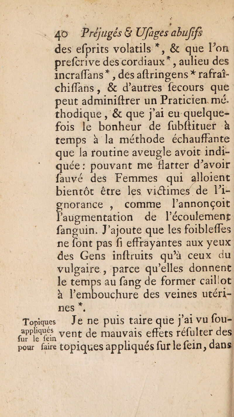 des efprits volatils *, & que Von prefcrive des cordiaux*, aulieu des incraffans *, des aftringens * rafraî- chiffans, & d’autres fecours que peut adminiftrer un Praticien, mé¬ thodique , & que j’ai eu quelque¬ fois le bonheur de fubftituer à temps à la méthode échauffante que la routine aveugle avoit indi¬ quée : pouvant me flatter devoir fauve des Femmes qui alloient bientôt être lçs viéhme/de l’i¬ gnorance ? comme l’annonçoit l’augmentation de l’écoulement fanguin. J’ajoute que les foibleffes ne font pas fi effrayantes aux yeux des Gens inflruits qu*à ceux du vulgaire , parce qu’elles donnent le temps au fang de former caillot à l’embouchure des veines utéri¬ nes *. Topiques Je ne puis taire que j’ai vu fou- appliques vent jg mauvais effets réfulter des fur le lem . , . , pour faire topiques appliques îur le lein9 dans
