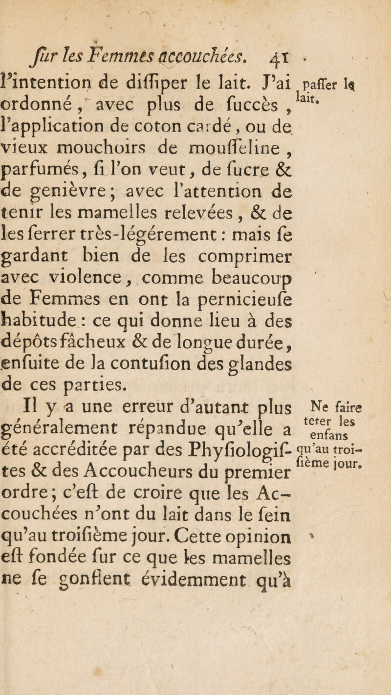 Pintention de diifiper le lait. J’ai pafTer h ordonné avec plus de fuccès ,lait# Papplication de coton cardé, ou de vieux mouchoirs de mouflTeline , parfumés, fi Y on veut, de fucre & de genièvre; avec l’attention de tenir les mamelles relevées , & de les ferrer très-légérement : mais fe gardant bien de les comprimer avec violence, comme beaucoup de Femmes en ont la pernicieufe habitude : ce qui donne lieu à des dépôts fâcheux & de longue durée, enfuite de la contufion des glandes de ces parties. Il y a une erreur d’autant plus Ne faire généralement répandue qu'elle a ^nfans* été accréditée par des Phyfiologifi- qu’au troi- tes & des Accoucheurs du premierfieme ’our’ ordre; c’eft de croire que les Ac¬ couchées n’ont du lait dans le fein qu’au troifième jour. Cette opinion ' eft fondée fur ce que les mamelles ne fe gonflent évidemment qu’à