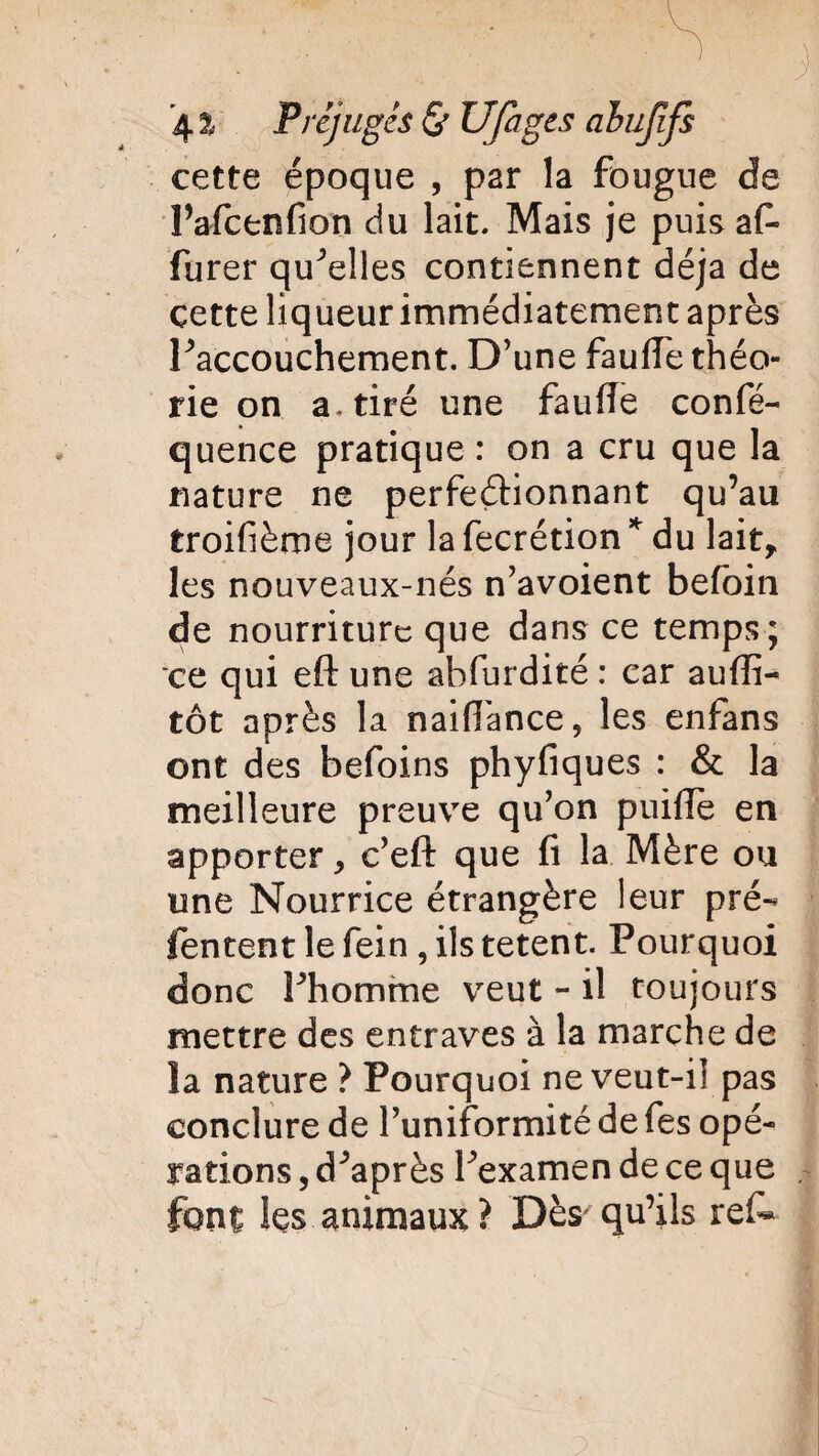 cette époque , par la fougue de l’afcenfion du lait. Mais je puis af¬ fûter quelles contiennent déjà de çette liqueur immédiatement après ^accouchement. D’une fauffe théo¬ rie on a, tiré une faillie confé- quence pratique : on a cru que la nature ne perfectionnant qu’au troifième jour la fecrétion * du lait, les nouveaux-nés n’avoient befoin de nourriture que dans ce temps; ce qui eft une abfurdité : car auffi- tôt après la naifiance, les enfans ont des befoins phyfiques : & la meilleure preuve qu’on puilie en apporter, c’eft que fi la Mère ou une Nourrice étrangère leur pré- Tentent le fein , ils tetent. Pourquoi donc Phomme veut - il toujours mettre des entraves à la marche de la nature ? Pourquoi ne veut-il pas conclure de l’uniformité de fes opé¬ rations , diaprés Pexamen de ce que font les animaux? Dès qu’ils ref*