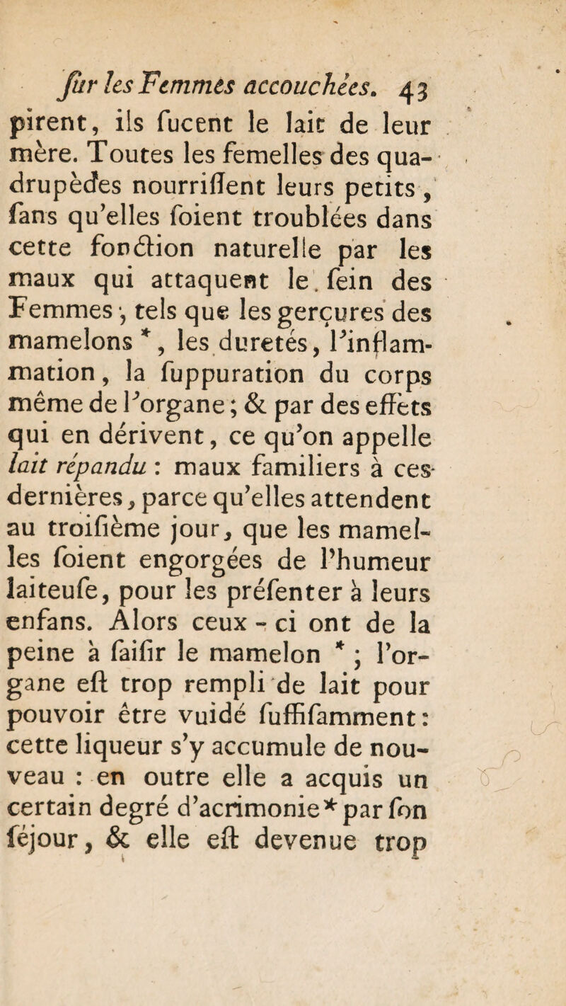 firent, ils fucent le lait de leur mère. Toutes les femelles des qua¬ drupèdes nourrirent leurs petits , fans qu'elles foient troublées dans cette fon&ion naturelle par les maux qui attaquent le.fein des Femmes •, tels que les gerçures des mamelons *, les duretés, Finflam- mation, la fuppuration du corps même de Forgane ; & par des effets qui en dérivent, ce qu'on appelle lait répandu : maux familiers à ces- dernières, parce qu'elles attendent au troifième jour, que les mamel¬ les foient engorgées de l’humeur îaiteufe, pour les préfenter à leurs enfans. Alors ceux - ci ont de la peine à faifir le mamelon * ; l'or¬ gane eft trop rempli de lait pour pouvoir être vuidé fuffifamment : cette liqueur s'y accumule de nou¬ veau : en outre elle a acquis un certain degré d'acrimonie*par fon féjour, & elle eft devenue trop