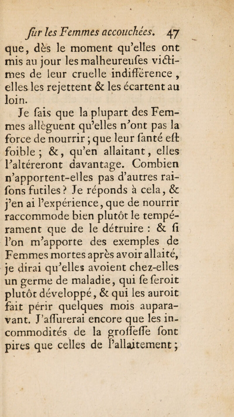 que, dès le moment qu’elles ont mis au jour lesmalheureufes victi¬ mes de leur cruelle indifférence , elles les rejettent & les écartent au loin. Je fais que la plupart des Fem¬ mes allèguent qu’elles n’ont pas la force de nourrir ; que leur fanté eft foible ; &, qu’en allaitant, elles l’altéreront davantage. Combien n’apportent-elles pas d’autres rai- fons futiles? Je réponds à cela, & j’en ai l’expérience, que de nourrir raccommode bien plutôt le tempé¬ rament que de le détruire : & fi l’on m’apporte des exemples de Femmes mortes après avoir allaité, je dirai qu’elles avoient chez-elles un germe de maladie, qui feferoit plutôt développé, & qui les auroit fait périr quelques mois aupara¬ vant. J’affurerai encore que les in¬ commodités de la groffeffe font pires que celles de l’allaitement ;
