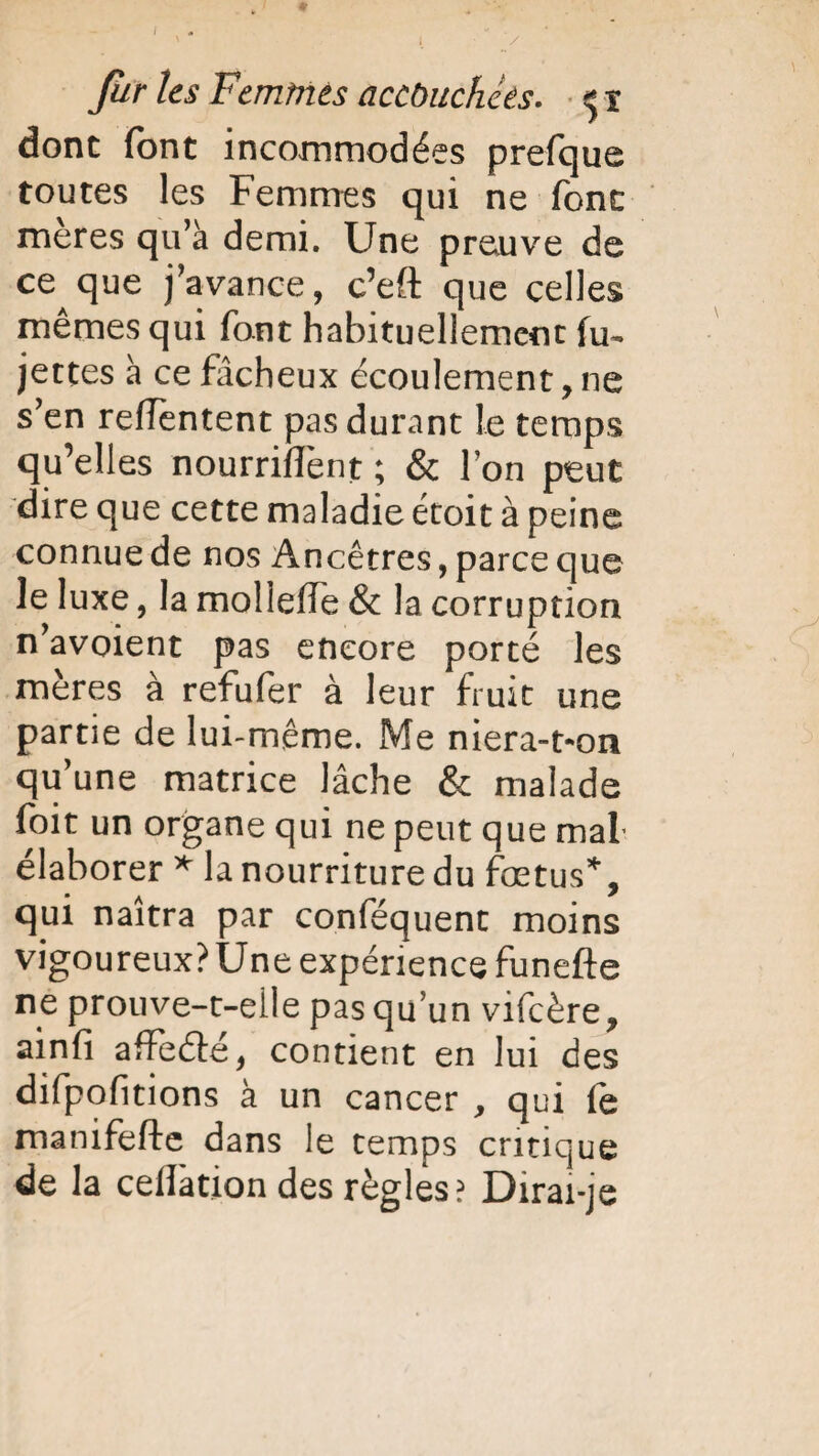 / far les Femmes accouchées. ** i donc font incommodées prefque toutes les Femmes qui ne font meres qu’à demi. Une preuve de ce que j’avance, c’eft que celles mêmes qui font habituellement fu~ jettes à ce fâcheux écoulement, ne s’en reffèntent pas durant le temps qu’elles nourrirent ; & l’on peut dire que cette maladie étoit à peine connue de nos Ancêtres, parce que le luxe, la molleffe & la corruption n’avoient pas encore porté les mères à refufer à leur fruit une partie de lui-même. Me niera-t-on qu’une matrice lâche & malade foit un organe qui ne peut que mal élaborer * la nourriture du fœtus*, qui naîtra par conséquent moins vigoureux? Une expérience funefte ne prouve-t-elle pas qu un vifeère, ainfi affeélé, contient en lui des difpofitions à un cancer , qui le manifefte dans le temps critique de la cellation des règles? Dirai-je