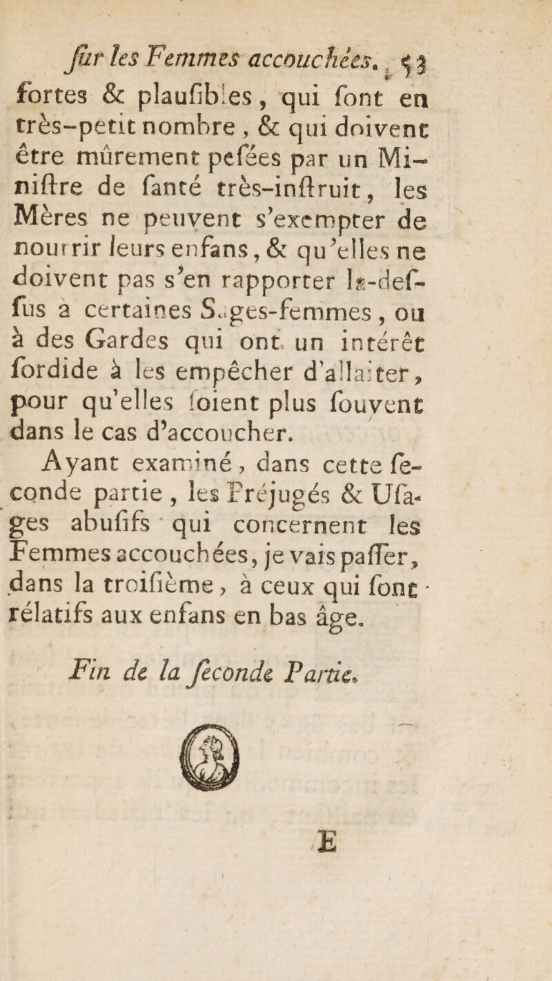 fortes & plaufibies, qui font en très-petit nombre , & qui doivent être mûrement pefées par un Mi- niftre de fancé très-inftruit, les Mères ne peuvent s’exempter de noutrir leurs enfans, & qu’elles ne doivent pas s’en rapporter ls-def- fus a certaines S^ges-femmes , ou à des Gardes qui ont un intérêt fordide à les empêcher d’allaiter, pour qu’elles loient plus fouvent dans le cas d’accoucher. Ayant examiné, dans cette fé¬ condé partie , les Préjugés & Ufa- ges abufifs qui concernent les Femmes accouchées, je vais pafTer, dans la troifième > à ceux qui font ■ rélatifs aux enfans en bas âge. Fin de la fécondé Partie, E