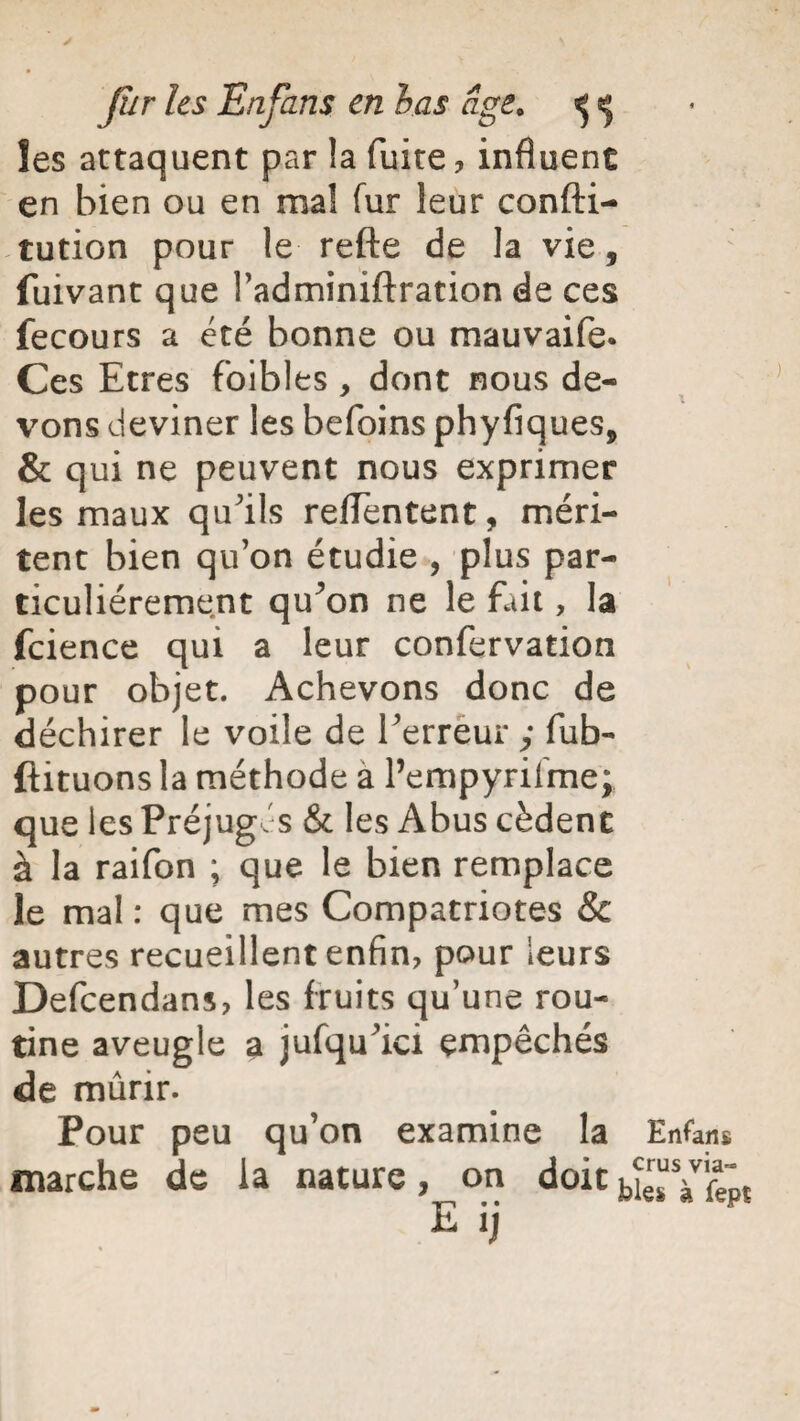 les attaquent par !a fuite, influent en bien ou en mal fur leur confti- tution pour le refte de la vie, fuivant que l’adminiftration de ces fecours a été bonne ou mauvaife. Ces Etres foibles, dont nous de¬ vons deviner les befoins phyfiques, & qui ne peuvent nous exprimer les maux qu'ils reflentent, méri¬ tent bien qu’on étudie , plus par¬ ticuliérement qu^on ne le fait, la fcience qui a leur confervation pour objet. Achevons donc de déchirer le voile de Terreur y fub- ftituons la méthode a Pempyrilme; que les Préjugés & les Abus cèdent à la raifon ; que le bien remplace le mal : que mes Compatriotes Sc autres recueillent enfin, pour leurs Defcendans, les fruits qu’une rou¬ tine aveugle a jufqu’ici empêchés de mûrir. Pour peu qu’on examine la Enfans marche de la nature, on doit bîesYfepï E ij