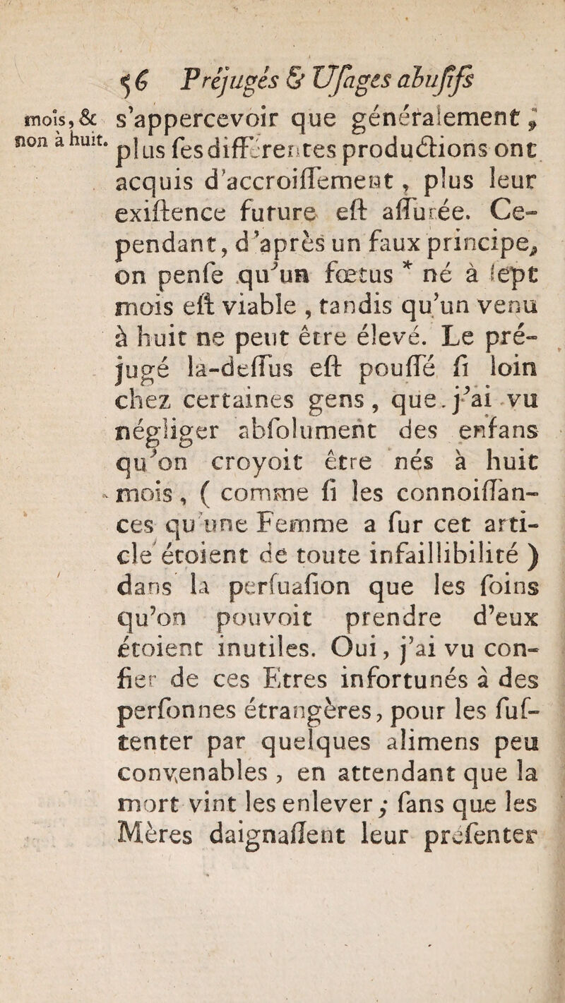 mois,& s’appercevoir que généralement^ non a huit. pjus fès différentes productions ont acquis d accroiffemewt, plus leur exiftence future eft affûtée. Ce¬ pendant, d’après un faux principe^ on penfe qiFun fœtus * né à lept mois eft viable , tandis qu’un venu à huit ne peut être élevé. Le pré¬ jugé la-deffus eft pouffé ft loin chez certaines gens, que. j’ai vu négliger abfolument des enfans qu'on croyoit être nés à huit mois, ( comme fi les connoifîan- ces qu'une Femme a fur cet arti¬ cle écoient de toute infaillibilité ) dans la perfuafion que les foins qu’on pouvoir prendre d’eux écoient inutiles. Ôui,j?aivu con¬ fier de ces Etres infortunés à des perfonnes étrangères, pour les fuf- tenter par quelques alimens peu convenables , en attendant que la mort vint les enlever; fans que les Mères daignaflent leur préfenter