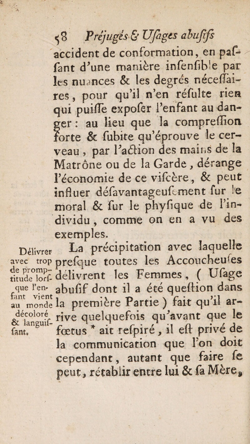 accident de conformation, en paf- fant d’une manière infenfib!e par les nuances & les degrés néceflai- res, pour qu’il n’en réfulte rien qui puiflè expofer l’enfant au dan¬ ger : au lieu que la comprelîion forte & fubite qu’éprouve le cer¬ veau , par l’aétion des mait.s de la Matrone ou de la Garde, dérange l’économie de ce vifcère, & peut influer défavantageuftment fur !e moral & fur le phyfique de l’in¬ dividu, comme on en a vu des exemples. Délivrer La précipitation avec laquelle avec trop prefque toutes les Accoucheu'es fitude°îortdélivrent les Femmes, ( Ufage que l’en- abufif dont il a été queftion dans au^mondela première Partie) fait qu’il ar- décoloré rjve quelquefois qu’avant que le fant, ' fœtus ait refpire, il elt prive de la communication que l’on doit cependant, autant que faire fe peut, rétablir entre lui & fa Mère,
