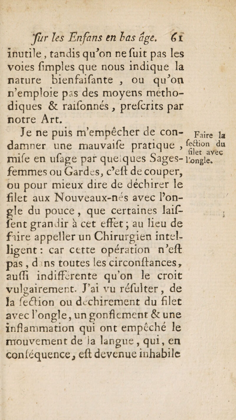 inutile , tandis qu*on ne fuit pas les voies (impies que nous indique la nature bienfaifante , ou qu^on n’emploie pas des moyens métho¬ diques & rationnés, prefcrits par notre Art. Je ne puis m’empêcher de con- Faîre ja damner une mauvaife pratique , ^ion mife en ufage par quelques Sages- l’ongle, femmes ou Gardes, c’eft de couper, ou pour mieux dire de déchirer le filet aux Nouveaux-nes avec l’on¬ gle du pouce , que certaines laif- fent grandir à cet effet ; au lieu de faire appeller un Chirurgien intel¬ ligent : car cette opération n’efl: pas , d ns toutes les circonftances, suffi indifférente qu’on le croit vulgairement. J’ai vu réfulter, de la feflion ou déchirement du filet avec l’ongle, un gonflement & une inflammation qui ont empêché le mouvement de ia langue, qui, en conléquence, eft devenue inhabile i