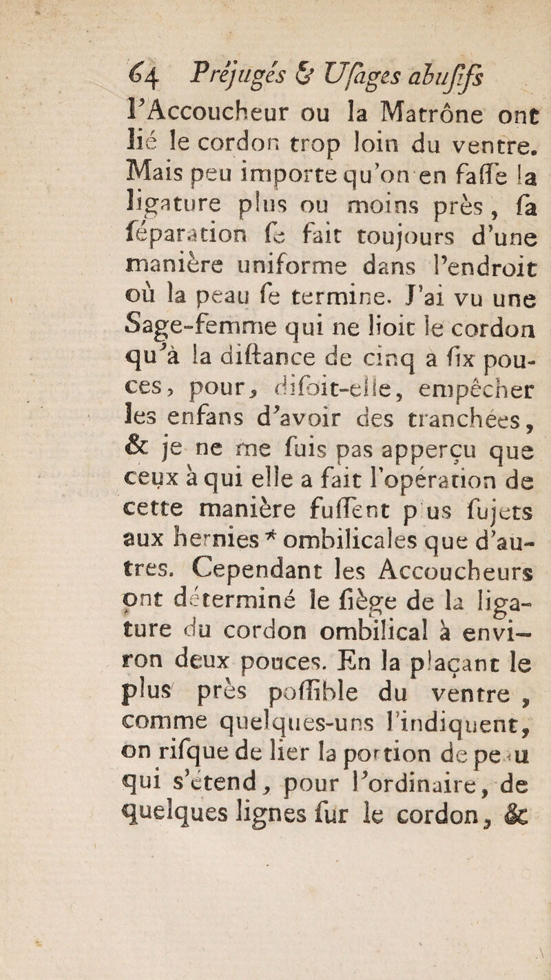 FAccoucheur ou la Matrone ont lié le cordon trop loin du ventre. Mais peu importe qu on en fa (Te la ligature plus ou moins près , fa féparation fe fait toujours dune manière uniforme dans l’endroit où la peau fe termine. J’ai vu une Sage-femme qui ne lioit le cordon qu’à la diftaoce de cinq a fix pou¬ ces, pour* dïfoit-eüe, empêcher les enfans d’avoir des tranchées, & je ne me fuis pas apperçu que ceux à qui elle a fait l'opération de cette manière fulfent p us fujets aux hernies * ombilicales que d’au¬ tres. Cependant les Accoucheurs ont déterminé le fiège de la liga¬ ture du cordon ombilical à envi¬ ron deux pouces. En la plaçant le plus près poflihle du ventre , comme quelques-uns l’indiquent, on rifque de lier la portion de pe <u qui s’étend* pour l’ordinaire, de quelques lignes fur le cordon, &