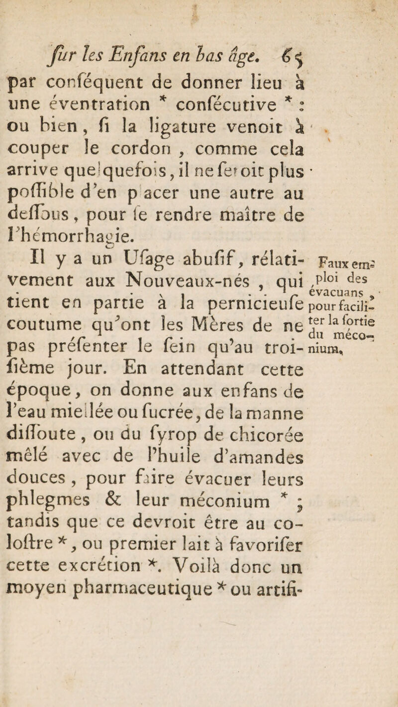 par confëquent de donner lieu a line éventration * confécutive * : ou bien , fi la ligature venoit à * * couper le cordon , comme cela arrive que!quefoïs, il neferoitplus • poffible d en p acer une autre au défions, pour le rendre maître de 1 hémorrhagie. Il y a un Ufage abufif, rélati- Fauxem* vement aux Nouveaux-nés , qui ,Ploi des v » . . 1 r evacuans « tient en partie a la pernicieuîe pourfadli- coutume auront les Mères de ne jerla<?rtie ,r * , r . , .du meco- pas prelenter le lein qu’au troi-nium, fième jour. En attendant cette époque, on donne aux enfans de l’eau miellée ou fucrée, de la manne diiloute , ou du fyrop de chicorée mêlé avec de l’huile d’amandes douces , pour faire évacuer leurs phlegmes & leur méconium * ; tandis que ce devroit être au co- loftre *, ou premier lait à favorifer cette excrétion *. Voilà donc un moyen pharmaceutique * ou artifi»
