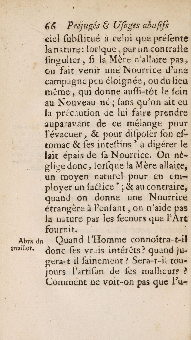 / €& Préjugés & Ufages ahufîfs ciel fubftitué a celui que préfente la nature: lorsque, par un contraire fingulier, fi la Mère n'allaite pas3 on fait venir une Nourrice d’une campagnepeu éloignée, ou du lieu même , qui donne auffi-tôt le fein au Nouveau né ; fans qu'on ait eu la précaution de lui faire prendre auparavant de ce mélange pour l’évacuer , & pour difpofer fon efi* tomac & fes inteftins * a digérer le lait épais de fa Nourrice. On né¬ glige donc, lorfque la Mère allaite, un moyen naturel pour en em¬ ployer un fa&ice * ; & au contraire, quand on donne une Nourrice étrangère a l’enfant, on n’aide pas la nature par les fecours que l’Art fournit. Abus du Quand l’Homme connoîtra-t-il ^nadlot. Jonc fes vrais intérêts? quand ju¬ gera-1 il fainement? Sera-t-il tou¬ jours l’artifan de fes malheur? ? Comment ne voit-on pas que Fu-